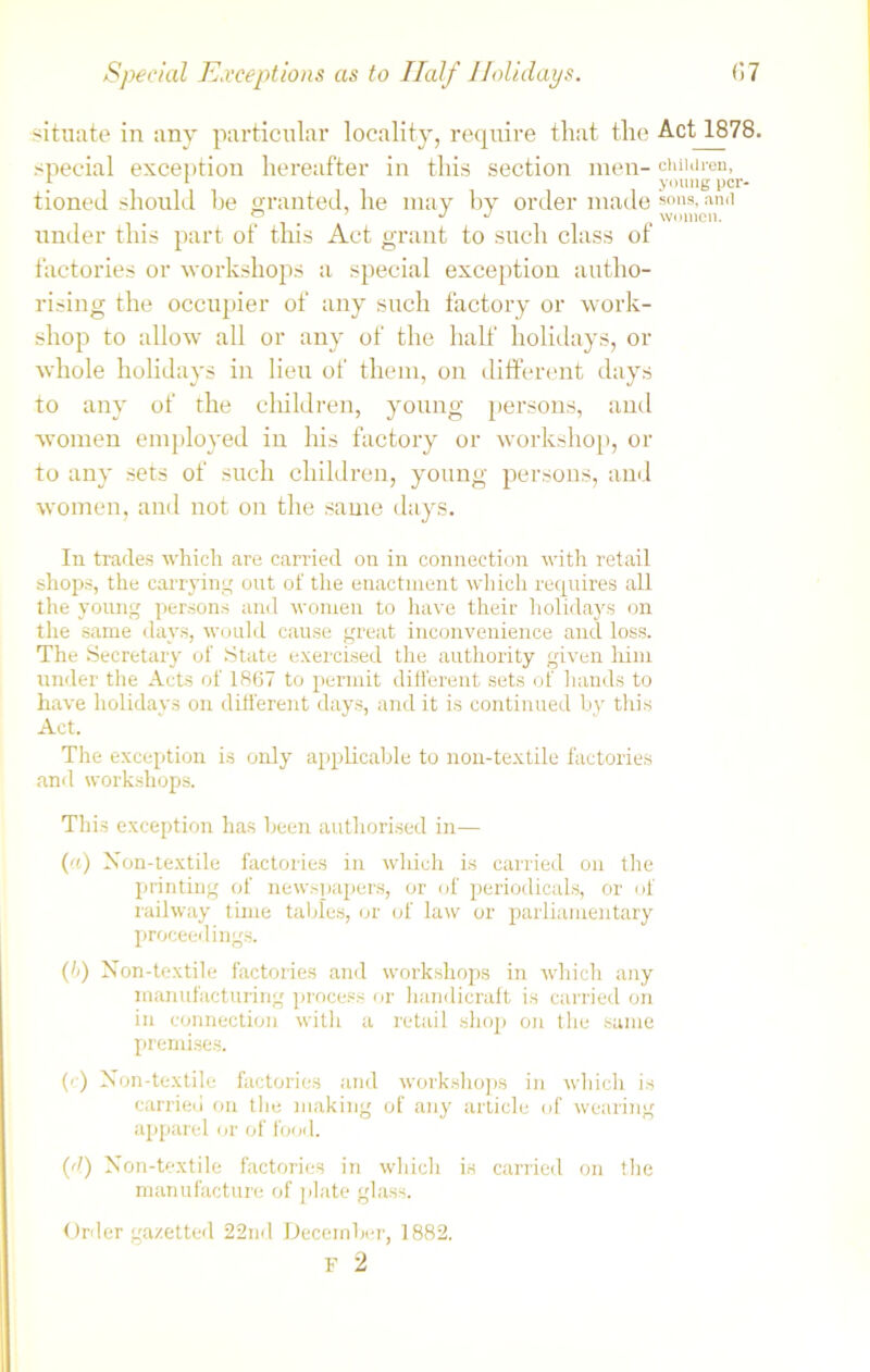 situate in any particular locality, require that the Act 1878. special exception hereafter in this section men- children, J- 1 young per- tioned should be granted, he may by order made sons-an(1 ° j j women. under this part of this Act grant to such class of factories or workshops a special exception autho- rising the occupier of any such factory or work- shop to allow all or any of the half holidays, or whole holidays in lieu of them, on different days to any of the children, young persons, and women employed in his factory or workshop, or to any sets of such children, young persons, and women, and not on the same days. In trades which are carried on in connection with retail shops, the carrying out of the enactment which requires all the young persons and women to have their holidays on the same days, would cause great inconvenience and loss. The Secretary of State exercised the authority given him under the Acts of 1867 to permit different sets of hands to have holidays on different days, and it is continued by this Act. The exception is only applicable to non-textile factories and workshops. This exception has been authorised in— («) Non-textile factories in which is carried on the printing of newspapers, or of periodicals, or of railway time tables, or of law or parliamentary proceedings. (/>) Non-textile factories and workshops in which any manufacturing process or handicraft is carried on in connection with a retail shop on the same premises. (') Non-textile factories and workshops in which is carried on the making of any article of wearing apparel or of food. (d) Non-textile factories in which is carried on the manufacture of plate glass. Order gazetted 22nd December, 1882. F 2