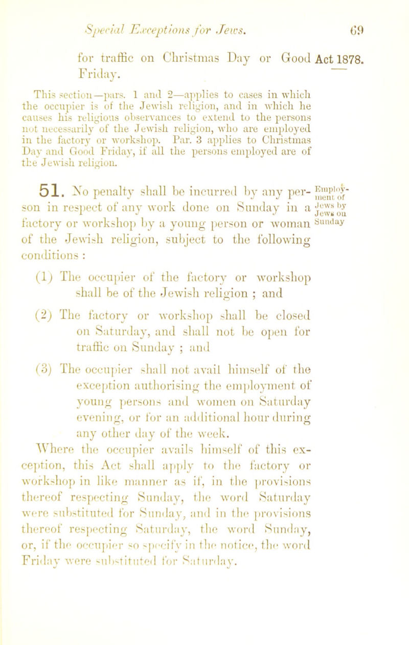 Special Exceptions for Jews. (19 for traffic on Christmas Day or Good Act 1878. Friday. This section—purs. 1 and 2—applies to cases in which the occupier is of the Jewish religion, and in which he causes his religious observances to extend to the persons not necessarily of the Jewish religion, who are employed in the factory or workshop. Par. 3 applies to Christmas Day and Good Friday, if all the persons employed are of the Jewish religion. 51. No penalty shall be incurred by any per- son in respect of any work done on Sunday in a by factory or workshop by a young person or woman Sunday of the Jewish religion, subject to the following conditions : (1) The occupier of the factory or workshop shall be of the Jewish religion ; and (2) The factory or workshop shall be closed on Saturday, and shall not be open for traffic on Sunday ; and (3) The occupier shall not avail himself of the exception authorising the employment of young persons and women on Saturday evening, or for an additional hour during any other day of the week. AVhere the occupier avails himself of this ex- ception, this Act shall apply to the factory or workshop in like manner as if, in the provisions thereof respecting Sunday, the word Saturday were substituted for Sunday, and in the provisions thereof respecting Saturday, the word Sunday, or, if tin* occupier so specify in the notice, the word Friday were substituted for Saturday.