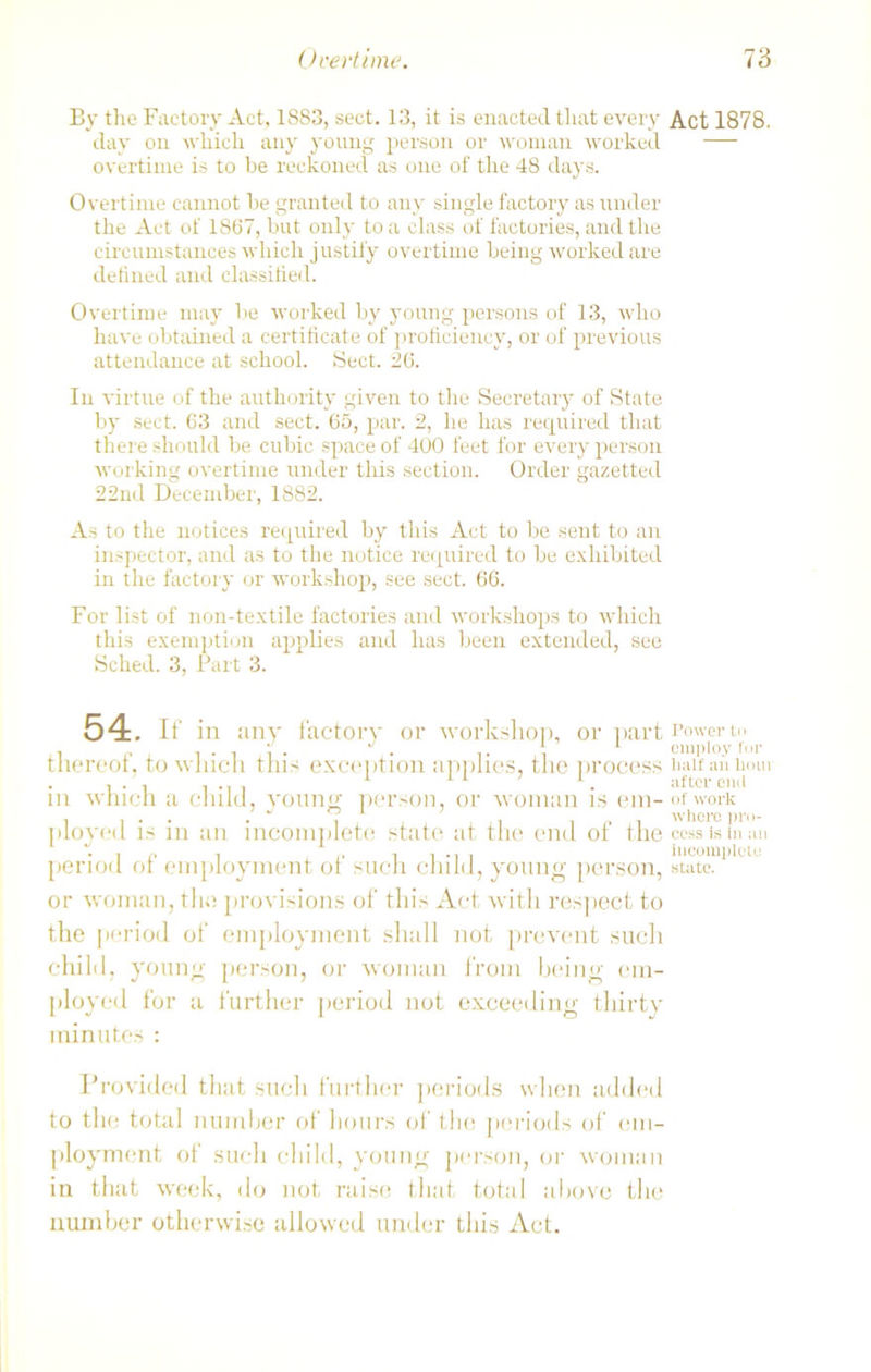 By the Factory Act, 1883, sect. 13, it is enacted that every day on which any young person or woman worked overtime is to be reckoned as one of the 48 days. Overtime cannot be granted to any single factory as under the Act of 1867, but only to a class of factories, and the circumstances which justify overtime being worked are defined and classified. Overtime may be worked by young persons of 13, who have obtained a certificate of proficiency, or of previous attendance at school. Sect. 26. In virtue of the authority given to the Secretary of State by sect. 63 and sect. 65, par. 2, he has required that there should be cubic space of 400 feet for every person working overtime under this section. Order gazetted 22nd December, 1882. As to the notices required by this Act to be sent to an inspector, and as to the notice required to be exhibited in the factory or workshop, see sect. 66. For list of non-textile factories and workshops to which this exemption applies and has been extended, see Sched. 3, Part 3. 54. if in any factory or workshop, or part thereof, to which this exception applies, the process in which a child, young person, or woman is em- ployed is in an incomplete state at the end of the period of employment of such child, young person, or woman, the provisions of this Act with respect to the period of employment shall not prevent such child, young person, or woman from being em- ployed for a further period not exceeding thirty minutes : Provided that such further periods when added to the total number of hours of the periods of em- ployment ol such child, young person, or woman in that week, do not raise that total above the number otherwise allowed under this Act. Act 1878. Power to employ for lmlf an hour after end of work whore pro- cess is In an incomplete state.