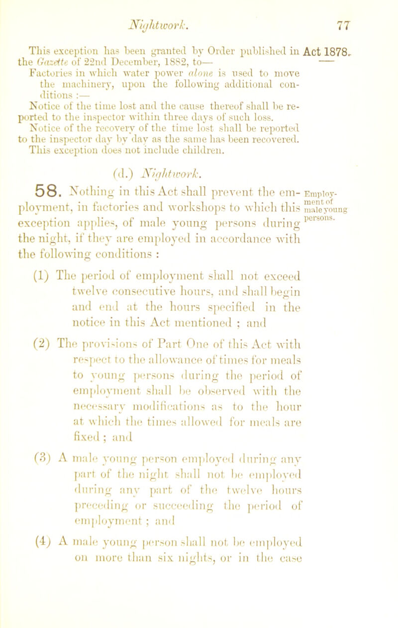 This exception has been granted by Order published in Act 1878. the Gazette of 22nd December, 1882, to— Factories in which water power alone is used to move the machinery, upon the following additional con- ditions :— Notice of the time lost and the cause thereof shall be re- ported to the inspector within three days of such loss. Notice of the recovery of the time lost shall be reported to the inspector day by day as the same has been recovered. This exception does not include children. (d.) Nightwork. 58. Nothing in this Act shall prevent the em- Empioy- ployment, in factories and workshops to which this young exception applies, of male young persons during peisons‘ the night, if they are employed in accordance with the following conditions : (1) The period of employment shall not exceed twelve consecutive hours, and shall begin and end at the hours specified in the notice in this Act mentioned ; and (2) The provisions of Part One of this Act with respect to the allowance of times for meals to young persons during the period of employment shall be observed with the necessary modifications as to the hour at which the times allowed for meals are fixed ; and (3) A male young person employed during any part of the night shall not be employed during any part of the twelve hours preceding or succeeding the period of employment; and (4j A male young person shall not be employed on more than six nights, or in the case