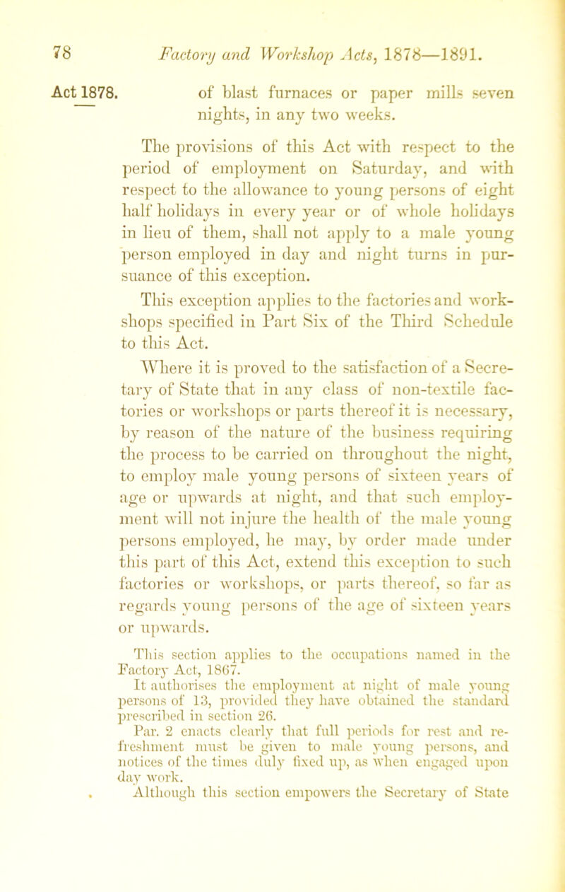 Act 1878. of blast furnaces or paper milLs seven nights, in any two weeks. The provisions of this Act with respect to the period of employment on Saturday, and with respect to the allowance to young persons of eight half holidays in every year or of whole holidays in lieu of them, shall not apply to a male young person employed in day and night turns in pur- suance of this exception. This exception applies to the factories and work- shops specified in Fart Six of the Third Schedule to this Act. Where it is proved to the satisfaction of a Secre- tary of State that in any class of non-textile fac- tories or workshops or parts thereof it is necessary, by reason of the nature of the business requiring the process to be carried on throughout the night, to employ male young persons of sixteen years of age or upwards at night, and that such employ- ment will not injure the health of the male young persons employed, he may, by order made under this part of this Act, extend this exception to such factories or workshops, or parts thereof, so far as regards young persons of the age of sixteen years or upwards. This section applies to the occupations named iu the Factory Act, 1867. It authorises the employment at night of male young persons of 13, provided they have obtained the standard prescribed in section 26. Par. 2 enacts clearly that full periods for rest and re- freshment must be given to male young persons, and j lot ices of the times duly fixed up, as when engaged upon day work. . Although this section empowers the Seci’etary of State