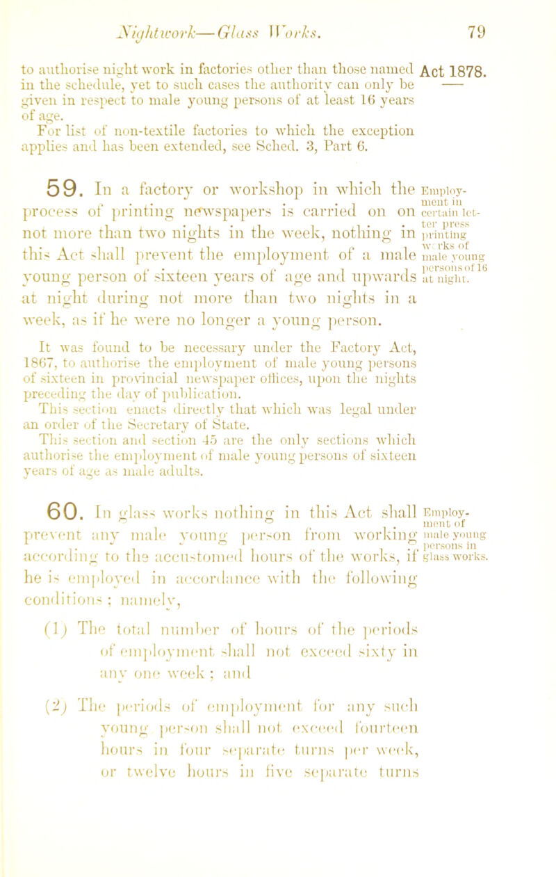 to authorise night work in factories other than those named Act 1878. in the schedule, yet to such cases the authority can only be — given in respect to male young persons of at least 16 years of age. For list of non-textile factories to which the exception applies and has been extended, see Sched. 3, Part 6. 59. In a factory or workshop in which the Empioy- „ . ,. . . , meat in process ol printing newspapers is carried on on certain iet- not more than two nights in the week, nothing in printing O ' O ^ this Act shall prevent the employment of a male male young young person ot sixteen years ot age and upwards at night, at night during not more than two nights in a o o o week, as if he were no longer a young person. It was found to be necessary under the Factory Act, 1867, to authorise the employment of male young persons of sixteen in provincial newspaper otlices, upon the nights preceding the day of publication. This section enacts directly that which was legal under an order of the Secretary of State. This section and section 45 are the only sections which authorise the employment of male young persons of sixteen years of age as male adults. 60. In glass works nothing in this Act shall Employ- ° ° merit of prevent any male voting person from working male young 1 . J ' ° 1 i persons in according to the accustomed hours of the works, if glassworks. he is employed in accordance with the following conditions ; namely, (1) The total number of hours of the periods of employment shall not exceed sixty in any one week ; and (2) The periods of employment for any such young person shall not exceed fourteen hours in four separate turns per week, or twelve hours in live separate turns