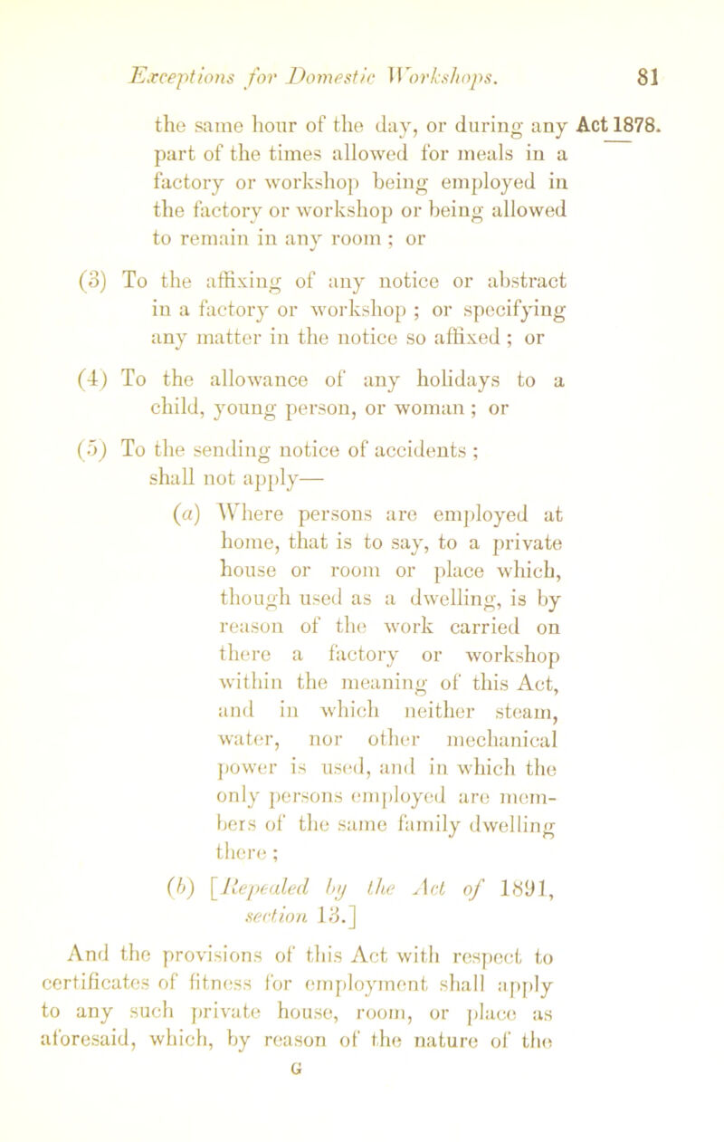 the same hour of the day, or during any Act 1878. part of the times allowed for meals in a factory or workshop being employed in the factory or workshop or being allowed to remain in any room ; or (o) To the affixing of any notice or abstract in a factory or workshop ; or specifying any matter in the notice so affixed ; or (4) To the allowance of any holidays to a child, young person, or woman ; or (5) To the sending notice of accidents ; shall not apply— (a) Where persons are employed at home, that is to say, to a private house or room or place which, though used as a dwelling, is by reason of the work carried on there a factory or workshop within the meaning of this Act, and in which neither steam, water, nor other mechanical power is used, and in which the only persons employed are mem- bers of the same family dwelling there; (h) [Repealed by the Act of 1891, section 13.] And the provisions of this Act with respect to certificates of fitness for employment shall apply to any such private house, room, or place as aforesaid, which, by reason of the nature of the G