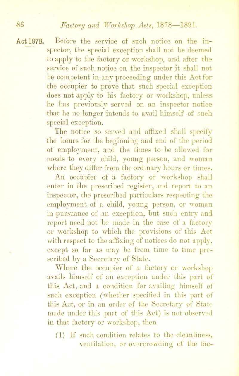 Act 1878. Before the service of such notice on the in- spector, the special exception shall not he deemed to apply to the factory or workshop, and after the service of such notice on the inspector it shall not be competent in any proceeding under this Act for the occupier to prove that such special exception does not apply to his factory or workshop, unless- he has previously served on an inspector notice that he no longer intends to avail himself of such special exception. The notice so served and affixed shall specify the hours for the beginning and end of the period of employment, and the times to he allowed for meals to every child, young person, and woman where they differ from the ordinary hours or times. An occupier of a factory or workshop shall enter in the prescribed register, and report to an inspector, the prescribed particulars respecting the employment of a child, young person, or woman in pursuance of an exception, but such entry and report need not be made in the case of a factory or workshop to which the provisions of this Act with respect to the affixing of notices do not apply, except so far as may be from time to time pre- scribed by a Secretary of State. Where the occupier of a factory or workshop avails himself of an exception under this part of this Act, and a condition for availing himself of such exception ('whether specified in this part of this Act, or in an order of the Secretary of State made under this part of this Act) is not observed in that factory or workshop, then (1) If such condition relates to the cleanliness, ventilation, or overcrowding of the the-