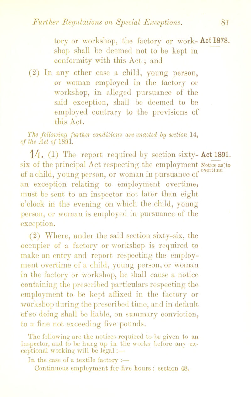 Further Regulations on Special Exceptions. tory or workshop, the factory or work- shop shall be deemed not to be kept in conformity with this Act ; and (2) In any other case a child, young person, or woman employed in the factory or workshop, in alleged pursuance of the said exception, shall be deemed to be employed contrary to the provisions of this Act. The following further conditions are enacted by section 14, of the Act of 1891. 14. (1) The report required by section sixty- six of the principal Act respecting the employment of a child, young person, or woman in pursuance of an exception relating to employment overtime, must be sent to an inspector not later than eight o’clock in the evening on which the child, young person, or woman is employed in pursuance of the exception. (2) Where, under the said section sixty-six, the occupier of a factory or workshop is required to make an entry and report respecting the employ- ment overtime of a child, young person, or woman in the factory or workshop, he shall cause a notice containing the prescribed particulars respecting the employment to be kept affixed in the factory or workshop during the prescribed time, and in default of so doing shall be liable, on summary conviction, to a fine not exceeding five pounds. The following are the notices required to he given to an inspector, and to be hung up in the works before any ex- ceptional working will be legal:— In the case of a textile factory :— Continuous employment for five hours : section 48, 87 Act 1878. Act 1891. Notice as'to overtime.