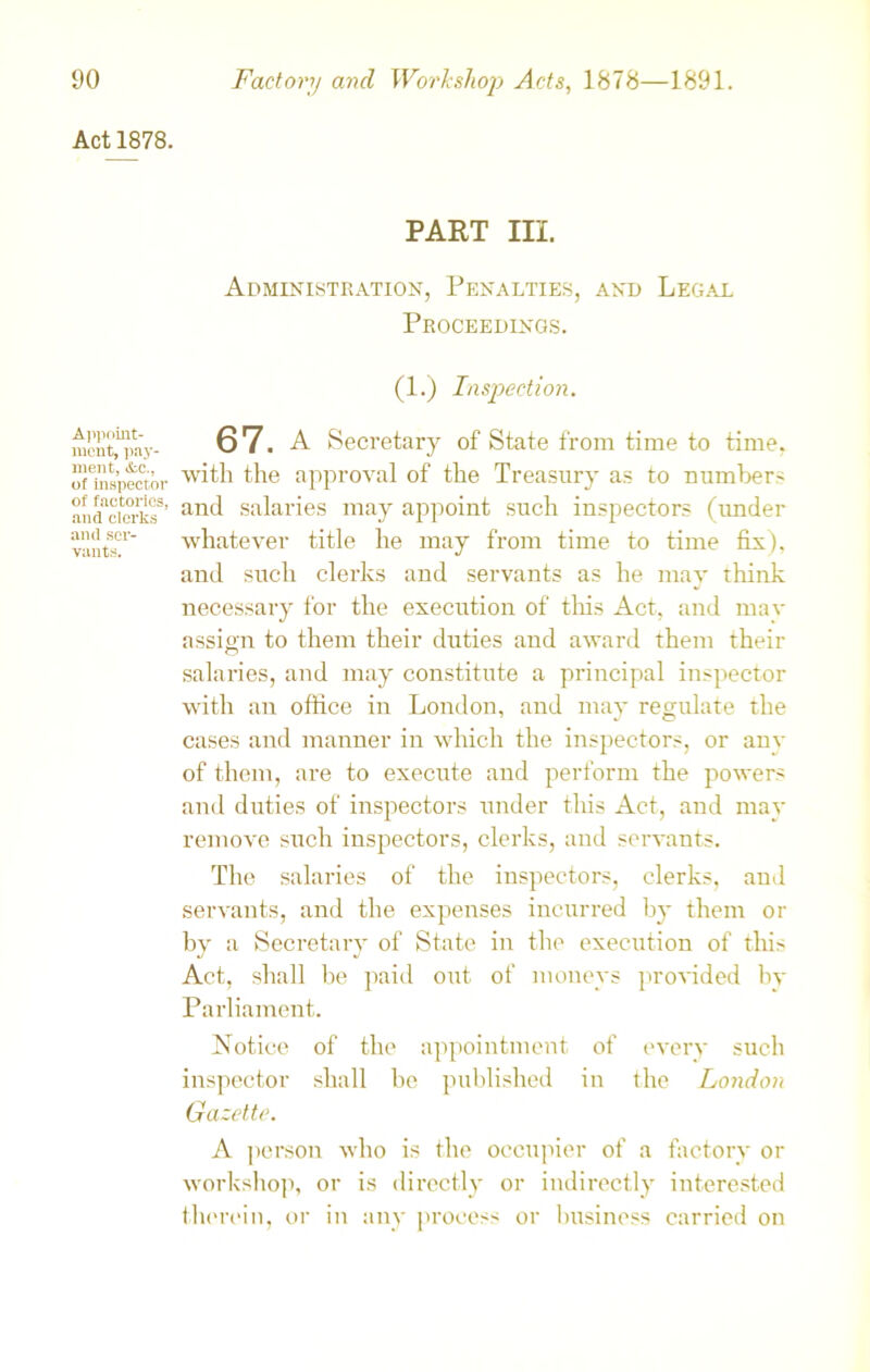 Act 1878. Appoint- ment, pay- ment, Ac., of inspector of factories, and clerks and ser- vants. PART m. Administration, Penalties, and Legal Proceedings. (1.) Inspection. 67. A Secretary of State from time to time, with the approval of the Treasury as to number- and salaries may appoint such inspectors (under whatever title he may from time to time fix), and such clerks and servants as he may think necessary for the execution of this Act, and mav assign to them their duties and award them their salaries, and may constitute a principal inspector with an office in London, and may regulate the cases and manner in which the inspectors, or anv of them, are to execute and perform the powers and duties of inspectors under this Act, and may remove such inspectors, clerks, and servants. The salaries of the inspectors, clerks, and servants, and the expenses incurred by them or by a Secretary of State in the execution of this Act, shall be paid out of moneys provided by Parliament. Notice of the appointment of every such inspector shall be published in the London Gazette. A person who is the occupier of a factory or workshop, or is directly or indirectly interested therein, or in any process or business carried on