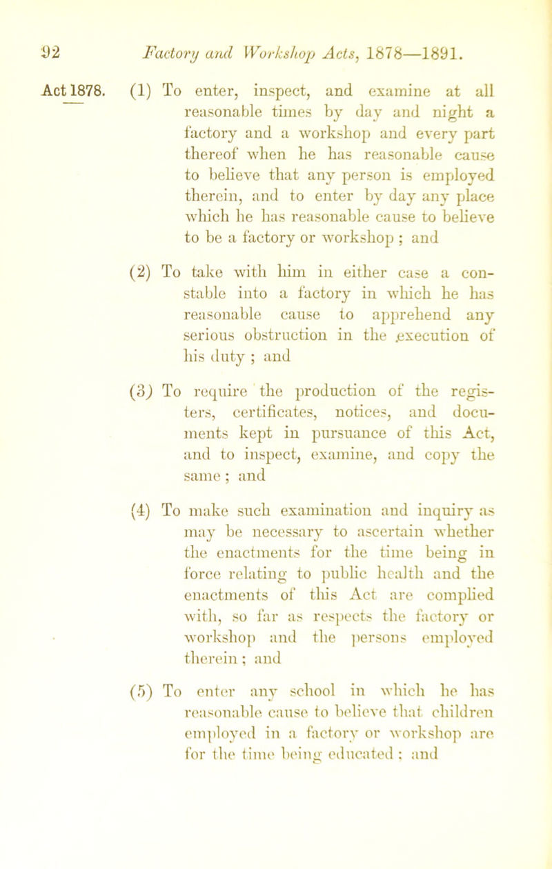 Act 1878. (1) To enter, inspect, and examine at all reasonable times by day and night a factory and a workshop and every part thereof when he has reasonable cause to believe that any person is employed therein, and to enter by day any place which he has reasonable cause to believe to be a factory or workshop ; and (2) To take with him in either case a con- stable into a factory in which he has reasonable cause to apprehend any serious obstruction in the .execution of his duty ; and (3J To require the production of the regis- ters, certificates, notices, and docu- ments kept in pursuance of this Act, and to inspect, examine, and copy the same ; and (4) To make such examination and inquiry as may be necessary to ascertain whether the enactments for the time being in force relating to public health and the enactments of this Act are complied with, so far as respects the factory or workshop and the persons employed therein; and (5) To enter any school in which he has reasonable cause to believe that children employed in a factory or workshop are for the time being educated ; and