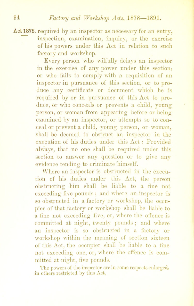 Act 1878. required by an inspector as necessary for an entry, inspection, examination, inquiry, or the exercise of his powers under this Act in relation to such factory and workshop. Every person who wilfully delays an inspector in the exercise of any power under this section? or who fails to comply with a requisition of an inspector in pursuance of this section, or to pro- duce any certificate or document which he is required by or in pursuance of this Act to pro- duce, or who conceals or prevents a child, young person, or woman from appearing before or being examined by an inspector, or attempts so to con- ceal or prevent a child, young person, or woman, shall be deemed to obstruct an inspector in the execution of his duties under this Act : Provided always, that no one shall be required under this section to answer any question or to give any evidence tending to criminate himself. Where an inspector is obstructed in the execu- tion of his duties under this Act, the person obstructing him shall be liable to a fine not exceeding five pounds ; and where an inspector is so obstructed in a factory or workshop, the occu- pier of that factory or workshop shall be liable to a fine not exceeding five, or, where the offence is committed at night, twenty pounds ; and where an inspector is so obstructed in a factory or workshop within the meaning of section sixteen of this Act, the occupier shall be liable to a fine not exceeding one, or, where the offence is com- mitted at night, five pounds. The powers of the inspector are in some respects enlarged, in others restricted by this Act.