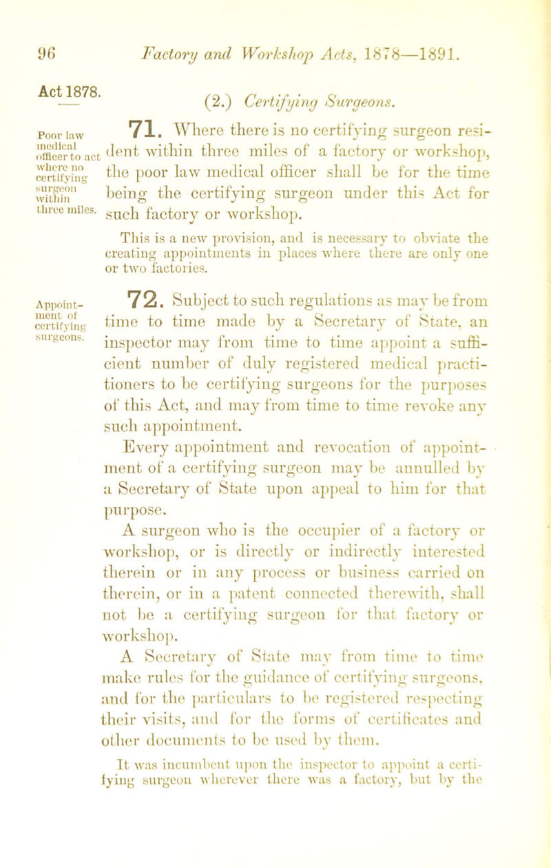 Act 1878. (2.) Certifying Surgeons. Poor law medical officer to act where no certifying surgeon within three miles. 71. Where there is no certifying surgeon resi- dent within three miles of a factory or workshop, the poor law medical officer shall be for the time being the certifying surgeon under this Act for such factory or workshop. This is a new provision, and is necessary to obviate the creating appointments in places where there are only one or two factories. Appoint- 7 2. Subject to such regulations as may be from certifying time to time made by a Secretary of State, an surgeons, inspector may from time to time appoint a suffi- cient number of duly registered medical practi- tioners to be certifying surgeons for the purposes of this Act, and may from time to time revoke any such appointment. Every appointment and revocation of appoint- ment of a certifying surgeon may be annulled by a Secretary of State upon appeal to him tor that purpose. A surgeon who is the occupier of a factory or workshop, or is directly or indirectly interested therein or in any process or business carried on therein, or in a patent connected therewith, shall not be a certifying surgeon for that factory or workshop. A Secretary of State may from time to time make rules for the guidance of certifying surgeons, and for the particulars to be registered respecting their visits, and for the forms of certificates and other documents to be used by them. It was incumbent upon the inspector to appoint a certi- fying surgeon wherever there was a factory, but by the