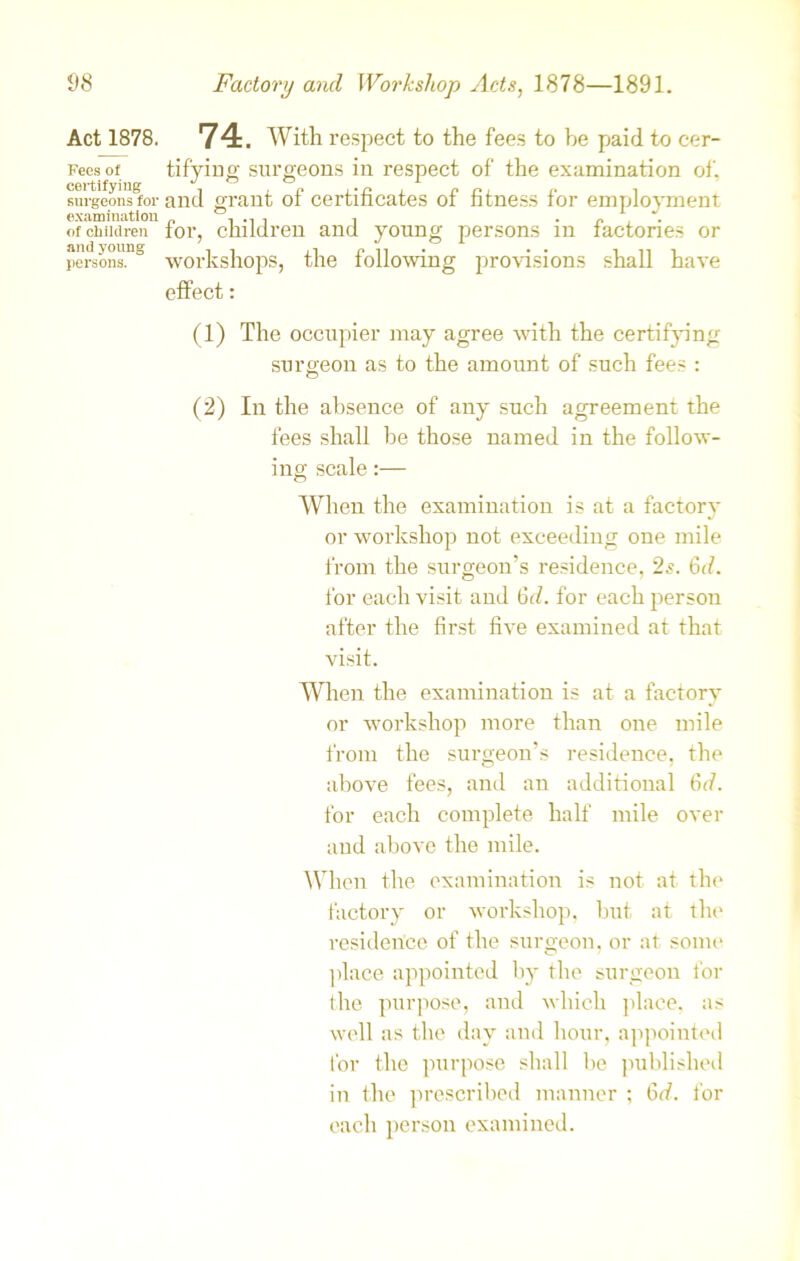 Act 1878. Fees of certifying surgeons for examination of children and young persons. 74. With respect to the fees to be paid to cer- tifying surgeons in respect of the examination of. and grant of certificates of fitness for employment for, children and young persons in factories or workshops, the following provisions shall have effect: (1) The occupier may agree with the certifying surgeon as to the amount of such fees : (2) In the absence of any such agreement the fees shall be those named in the follow- ing scale:— When the examination is at a factory or workshop not exceeding one mile from the surgeon's residence, 2s. 6d. for each visit and 6d. for each person after the first five examined at that visit. When the examination is at a factory or workshop more than one mile from the surgeon’s residence, the above fees, and an additional 6d. for each complete half mile over and above the mile. When the examination is not at the factory or workshop, but at the residence of the surgeon, or at some place appointed by the surgeon for the purpose, and which place, as well as the day and hour, appointed for the purpose shall be published in the prescribed manner ; 6d. lor each person examined.