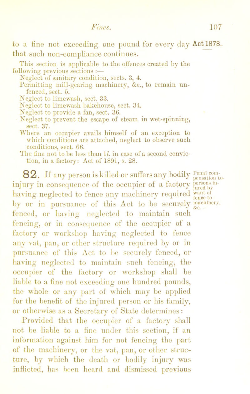 to a fine not exceeding one pound for every day that such non-compliance continues. This section is applicable to the offences created by the following previous sections :— Neglect of sanitary condition, sects. 3, 4. Permitting mill-gearing machinery, &c., to remain un- fenced, sect. 5. Neglect to lime wash, sect. 33. Neglect to lime wash bakehouse, sect. 34. Neglect to provide a fan, sect. 36. Neglect to prevent the escape of steam in wet-spinning, sect. 37. Where an occupier avails himself of an exception to which conditions are attached, neglect to observe such conditions, sect. 66. The fine not to be less than 1Z. in case of a second convic- tion, in a factory: Act of 1891, s. 28. 82. If any person is killed or suffers any bodily injury in consequence of the occupier of a factory having neglected to fence any machinery required by or in pursuance of this Act to be securely fenced, or having neglected to maintain such fencing, or in consequence of the occupier of a factory or workshop having neglected to fence any vat, pan, or other structure required by or in pursuance of this Act to be securely fenced, or having neglected to maintain such fencing, the occupier of the factory or workshop shall be liable to a fine not exceeding one hundred pounds, the whole or any part of which may be applied for the benefit of the injured person or his family, or otherwise as a Secretary of State determines: Provided that the occupier of a factory shall not be liable to a fine under this section, if an information against him for not fencing the part of the machinery, or the vat, pan, or other struc- ture, by which the death or bodily injury was inflicted, has been heard and dismissed previous Act 1878. Penal com- pensation to persons in- jured by want of fence to macblnerv. &.C.