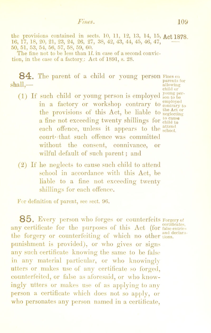 the provisions contained in sects. 10, 11, 12, 13, 14, 15, 16, 17, 18, 20, 21, 23, 24, 26, 27, 38, 42, 43, 44, 45, 46, 47, 50, 51, 53, 54, 56, 57, 58, 59, 60. The tine not to be less than 1Z. in case of a second convic- tion, in the case of a factory: Act of 1891, s. 28. 84. The parent of a child or young person shall — (1) If such child or young person is employed in a factory or workshop contrary to the provisions of this Act, he liable to a fine not exceeding twenty shillings for each offence, unless it appears to the court-that such offence was committed without the consent, connivance, or wilful default of such parent; and (2) If he neglects to cause such child to attend school in accordance with this Act, be liable to a fine not exceeding twenty shillings for each offence. For definition of parent, see sect. 96. 85. Every person who forges or counterfeits any certificate for the purposes of this Act (for the forgery or counterfeiting of which no other punishment is provided), or who gives or signs any such certificate knowing the same to be false in any material particular, or who knowingly utters or makes use of any certificate so forged, counterfeited, or false as aforesaid, or who know- ingly utters or makes use of as applying to any person a certificate which does not so apply, or who personates any person named in a certificate, Act 1878. Fines on paronts for allowing child or young per- son to bo employed contrary to the Act or neglecting to cause chilli to attend school. Forgery of certificates, false entries and declara- tions.