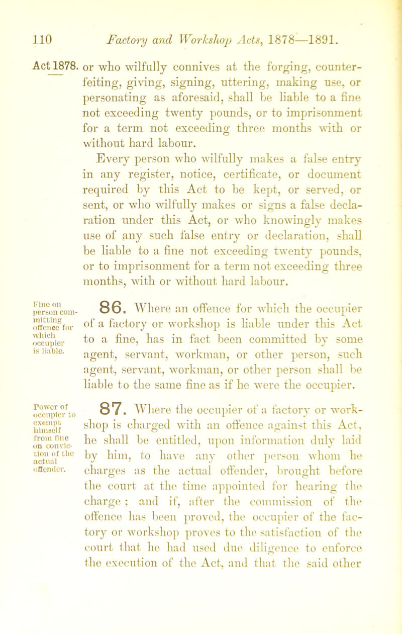 Act 1878. or who wilfully connives at the forging, counter- feiting, giving, signing, uttering, making use, or personating as aforesaid, shall be liable to a fine not exceeding twenty pounds, or to imprisonment for a term not exceeding three months with or without hard labour. Every person who wilfully makes a false entry in any register, notice, certificate, or document required by this Act to be kept, or served, or sent, or who wilfully makes or signs a false decla- ration under this Act, or who knowingly makes use of any such false entry or declaration, shall be liable to a fine not exceeding twenty pounds, or to imprisonment for a term not exceeding three months, with or without hard labour. Fine on person com- mitting offence for which occupier is liable. 86. Where an offence for which the occupier of a factory or workshop is liable under this Act to a fine, has in fact been committed by some agent, servant, workman, or other person, such agent, servant, workman, or other person shall be liable to the same fine as if he were the occupier. Power of occupier to exempt himself from fine on convic- tion of the actual ■ iffendcr. 87. Where the occupier of a factory or work- shop is charged with an offence against this Act, he shall be entitled, upon information duly laid by him, to have any other person whom he charges as the actual offender, brought before the court at the time appointed for hearing the charge ; and if, after the commission of the offence has been proved, the occupier of the fac- tory or workshop proves to the satisfaction of the court that he had used due diligence to enforce the execution of the Act, and that the said other