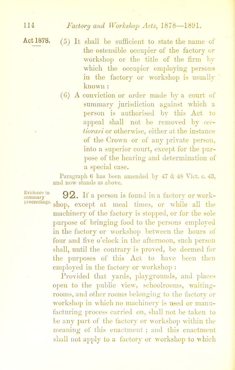 Act 1878. Evidence in summary proceedings. (5) It shall be sufficient to state the name of the ostensible occupier of the factory or workshop or the title of the firm by which the occupier employing persons in the factory or workshop is usually known : (6) A conviction or order made by a court of summary jurisdiction against which a person is authorised by this Act to appeal shall not be removed by cer- tiorari or otherwise, either at the instance of the Crown or of any private person, into a superior court, except for the pur- pose of the hearing and determination of a special case. Paragraph 6 has been amended by 47 & 48 Yict c. 43, and now stands as above. 92. If a person is found in a factory or work- shop, except at meal times, or while all the machinery of the factory is stopped, or for the sole purpose of bringing food to the persons employed in the factory or workshop between the hours of four and five o’clock in the afternoon, such person shall, until the contrary is proved, be deemed for the purposes of this Act to have been then employed in the factory or workshop : Provided that yards, playgrounds, and places open to the public view, schoolrooms, waiting- rooms, and other rooms belonging to the factory or workshop in which no machinery is need or manu- facturing process carried on, shall not be taken to be any part of the factory or workshop within the meaning of this enactment : and this enactment shall not apply to a factory or workshop to which