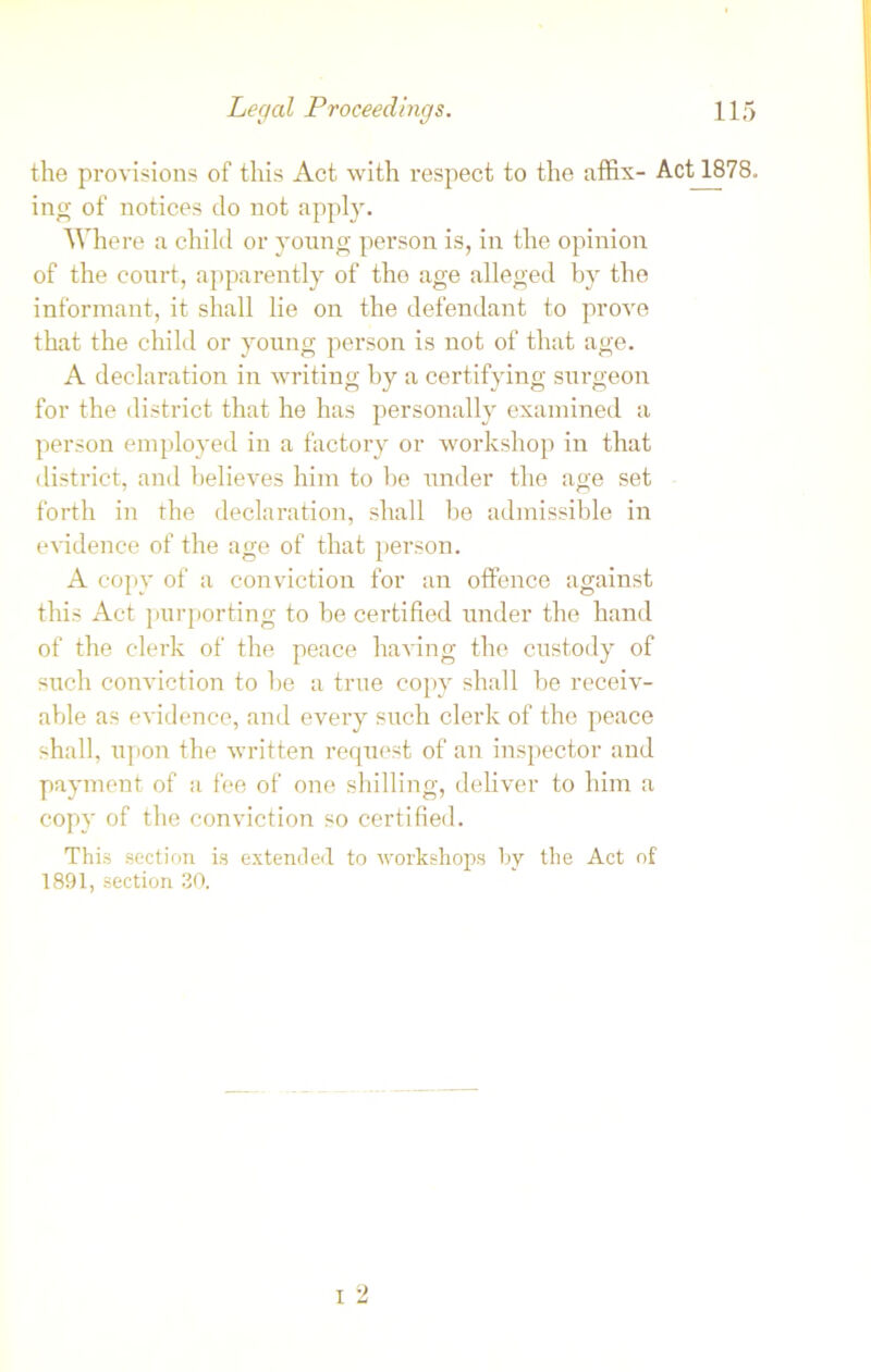 the provisions of this Act with respect to the affix- Act 1878. ing of notices do not apply. Where a child or young person is, in the opinion of the court, apparently of the age alleged by the informant, it shall lie on the defendant to prove that the child or young person is not of that age. A declaration in writing by a certifying surgeon for the district that he has personally examined a person employed in a factory or workshop in that district, and believes him to be under the age set forth in the declaration, shall be admissible in evidence of the age of that person. A copy of a conviction for an offence against this Act purporting to be certified under the hand of the clerk of the peace having the custody of such conviction to be a true copy shall be receiv- able as evidence, and every such clerk of the peace shall, upon the written request of an inspector and payment of a fee of one shilling, deliver to him a copy of the conviction so certified. This section is extended to workshops by the Act of 1891, section 30.