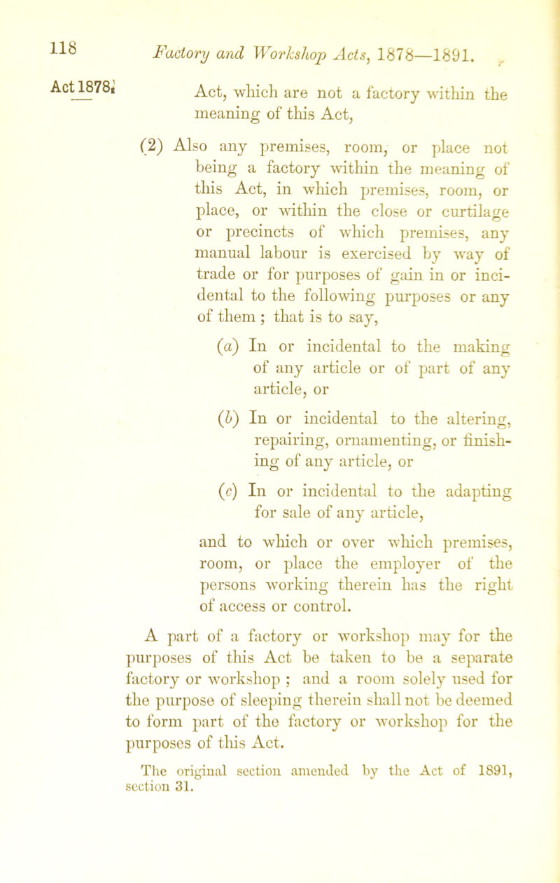 Act 1878* Factory and Workshop Acts, 1878—1891. Act, which are not a factory within the meaning of this Act, (2) Also any premises, room, or place not being a factory within the meaning of this Act, in which premises, room, or place, or within the close or curtilage or precincts of which premises, any manual labour is exercised by way of trade or for purposes of gain in or inci- dental to the following purposes or any of them ; that is to say, (a) In or incidental to the making of any article or of part of any article, or (h) In or incidental to the altering, repairing, ornamenting, or finish- ing of any article, or (c) In or incidental to the adapting for sale of any article, and to which or over which premises, room, or place the employer of the persons working therein has the right of access or control. A part of a factory or workshop may for the purposes of this Act be taken to be a separate factory or workshop ; and a room solely used for the purpose of sleeping therein shall not be deemed to form part of the factory or workshop for the purposes of tins Act. The original section amended by the Act of 1891, section 31.