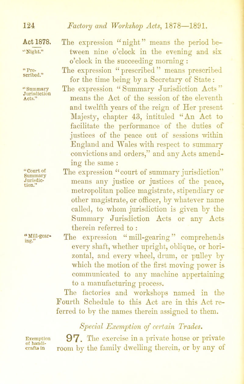 Actl878. “Night.” “ Pre- scribed.” “ Summary Jurisdiction Acts.” “ Court of Summary Jurisdic- tion.” “ Mill-gear- ing. Exemption of handi- crafts in The expression “ night ” means the period be- tween nine o’clock in the evening and six o’clock in the succeeding morning : The expression “ prescribed ” means prescribed for the time being by a Secretary of State: The expression “ Summary Jurisdiction Acts ” means the Act of the session of the eleventh and twelfth years of the reign of Her present Majesty, chapter 43, intituled “An Act to facilitate the performance of the duties of justices of the peace out of sessions within England and Wales with respect to summary convictions and orders,” and any Acts amend- ing the same : The expression “court of summary jurisdiction” means any justice or justices of the peace, metropolitan police magistrate, stipendiary or other magistrate, or officer, by whatever name called, to whom jurisdiction is given by the Summary Jurisdiction Acts or any Acts therein referred to : The expression “ mill-gearing ” comprehends every shaft, whether upright, oblique, or hori- zontal, anti every wheel, drum, or pulley by which the motion of the first moving power is communicated to any machine appertaining to a manufacturing process. The factories and workshops named in the Fourth Schedule to this Act are in this Act re- ferred to by the names therein assigned to them. Special Exemption of certain Trades. 97. The exercise in a private house or private room by the family dwelling therein, or by any of