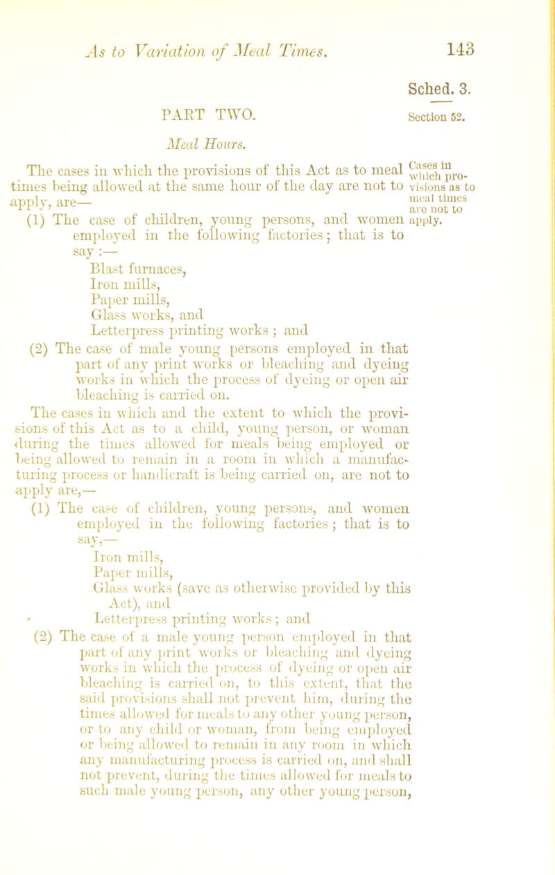 PAET TWO. Sched. 3. Section 52. Meal Hours. The eases in which the provisions of this Act as to meal ^acl/pro- times being allowed at the same hour of the day are not to visions as to apply, are— mcal ti“cs rr  ’ are not to (1) The case of children, young persons, and women apply. employed in the following factories; that is to say Blast furnaces, Iron mills, Paper mills, Glass works, and Letterpress printing works ; and (2) The case of male young persons employed in that part of any print works or bleaching and dyeing works in which the process of dyeing or open air bleaching is carried on. The cases in which and the extent to which the provi- sions of this Act as to a child, young person, or woman during the times allowed for meals being employed or being allowed to remain in a room in which a manufac- turing process or handicraft is being carried on, are not to apply are,— (1) The case of children, young persons, and women employed in the following factories ; that is to say,— Iron mills, Paper mills, Glass works (save as otherwise provided by this Act), and Letterpress printing works; and (2) The case of a male young person employed in that part of any print works or bleaching and dyeing works in which the process of dyeing or open air bleaching is carried on, to this extent, that the said provisions shall not prevent him, during the times allowed for meals to any other young person, or to any child or woman, from being employed or being allowed to remain in any room in which any manufacturing process is carried on, and shall not prevent, during the times allowed for meals to such male young person, any other young person,