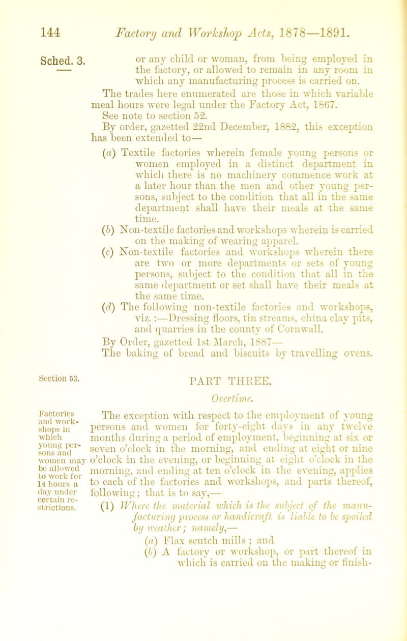 Sched. 3. Section 53. Factories and work- shops in which young per- sons and women may be allowed to work for 14 hours a day under certain re- strictions. or any child or woman, from being employed in the factory, or allowed to remain in any room in which any manufacturing process is carried on. The trades here enumerated are those in which variable meal hours were legal under the Factory Act, 1867. See note to section 52. By order, gazetted 22nd December, 1882, this exception has been extended to— (a) Textile factories wherein female young persons or women emplojmd in a distinct department in which there is no machinery commence work at a later hour than the men and other young per- sons, subject to the condition that all in the same department shall have their meals at the same time. (h) Non-textile factories and workshops wherein is carried on the making of wearing apparel. (c) Non-textile factories and workshops wherein there are two or more departments or sets of young persons, subject to the condition that all in the same department or set shall have their meals at the same time. (d) The following non-textile factories and workshops, viz.:—Dressing floors, tin streams, china clay pits, and quarries in the county of Cornwall. By Order, gazetted 1st March, 1887— The baking of bread and biscuits by travelling ovens. PART THREE. Overtime. The exception with respect to the employment of young persons and women for forty-eight days in any twelve months during a period of employment, beginning at six or seven o’clock in the morning, and ending at eight or nine o’clock in the evening, or beginning at eight o’clock in the morning, and ending at ten o’clock in the evening, applies to each of the factories and workshops, and parts thereof, following; that is to say,— (1) Where the material which is the subject of the manu- facturing process or handicraft is liable to be spoiled by weather; namely,— (a) Flax scutch mills ; and (b) A factory or workshop, or part thereof in which is carried on the making or finish-