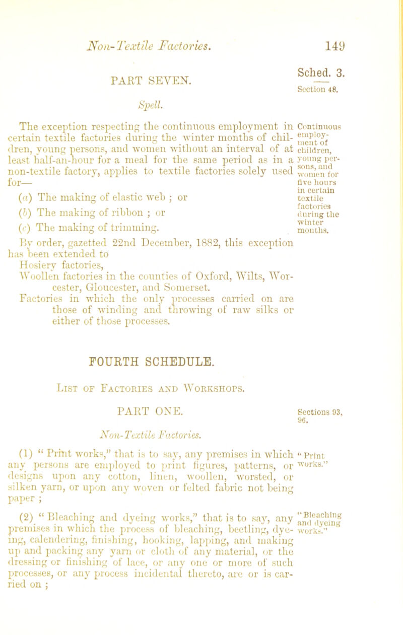 PART SEVEN. Spell. The exception respecting the continuous employment in certain textile factories during the winter months of chil- dren, young persons, and women without an interval of at least half-an-hour for a meal for the same period as in a non-textile factory, applies to textile factories solely used for— («) The making of elastic web ; or (b) The making of ribbon ; or (r) The making of trimming. By order, gazetted 22nd December, 1882, this exception has been extended to Hosiery factories, Woollen factories in the counties of Oxford, Wilts, Wor- cester, Gloucester, and Somerset. Factories in which the only processes carried on are those of winding and throwing of raw silks or either of those processes. FOURTH SCHEDULE. List of Factories and Workshops. PART ONE. Non-Textile Factories. (1) “ Print works,” that is to say, any premises in which any persons are employed to print figures, patterns, or designs upon any cotton, linen, woollen, worsted, or silken yarn, or upon any woven or felted fabric not being paper ; (2) “ Bleaching and dyeing works,” that is to say, any premises in which the process of bleaching, beetling, dye- ing, calendering, finishing, hooking, lapping, and making up and packing any yarn or cloth of any material, or the dressing or finishing of lace, or any one or more of such processes, or any process incidental thereto, are or is car- ried on ; Sched. 3. Section 48. Continuous employ- ment of children, young per- sons, and women for live hours in certain textile factories during tile winter mouths. Sections 93, 90. “ Print works.” “ Bleaching and dyeing works.
