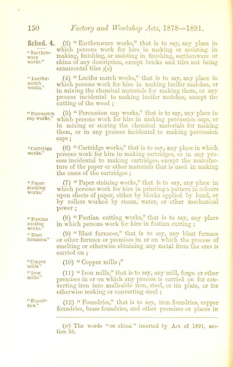 Sched. 4. '• Earthen- ware works.” “ Lucifer- nuitch works.” “ Percussion cap works,” “ Cartridge works.” “ Paper staining works.” “ Fustian cutting works.” “ Blast furnaces.” “ Copper mills.” “ Iron mills.” “ Found- ries.” (3) “ Earthenware works,” that is to say, any place in which persons work for hire in making or assisting in making, finishing, or assisting in finishing, earthenware or china of any description, except bricks and tiles not being ornamental tiles ;(a) (4) “ Lncifer match works,” that is to say, any place in which persons work for hire in making lucifer matches, or in mixing the chemical materials for making them, or any process incidental to making lucifer matches, except the cutting of the wood ; (5) “ Percussion cap works,” that is to say, any place in which persons work for hire in making percussion caps, or in mixing or storing the chemical materials for making them, or in any process incidental to making percussion caps; (6) “ Cartridge works,” that is to say, any place in which persons work for hire in making cartridges, or in any pro- cess incidental to making cartridges, except the manufac- ture of the paper or other materials that is used in making the cases of the cartridges ; (7) “ Paper staining works,” that is to say, any place in which persons work for hire in printing a pattern in colours upon sheets of paper, either by blocks applied by hand, or by rollers worked by steam, water, or other mechanical power ; (8) “ Fustian cutting works,” that is to say, any place in which persons work for hire in fustian cutting ; (9) “ Blast furnaces,” that is to say, any blast furnace or other furnace or premises in or on which the process of smelting or otherwise obtaining any metal from the ores is carried on ; (10) “ Copper mills (11) “ Iron mills,” that is to say, any mill, forge, or other premises in or on which any process is carried on for con- verting iron into malleable iron, steel, or tin plate, or for otherwise making or converting steel ; (12) “ Foundries,” that is to say, iron foundries, copper foundries, brass foundries, and other premises or places in (a) The words “or china” inserted by Act of 1891, sec tion 38.