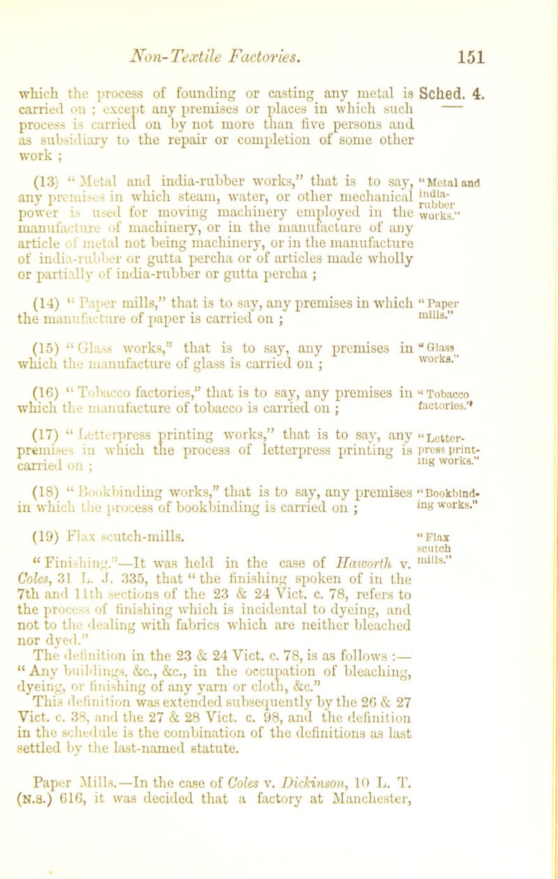 which the process of founding or casting any metal is Sched. 4. carried on ; except any premises or places in which such process is carried on by not more than five persons and as subsidiary to the repair or completion of some other work ; (13) “Metal and india-rubber works,” that is to say, “Metaland any premises in which steam, water, or other mechanical power is used for moving machinery employed in the works!” manufacture of machinery, or in the manufacture of any article of metal not being machinery, or in the manufacture of india-rubber or gutta percha or of articles made wholly or partially of india-rubber or gutta percha ; (14) “ Paper mills,” that is to say, any premises in which “Paper the manufacture of paper is carried on ; mills.” (15) “Glass works,” that is to say, any premises in “Glasst which the manufacture of glass is carried on ; works. (16) “ Tobacco factories,” that is to say, any premises in “Tobacco which the manufacture of tobacco is carried on ; factories.’* (17) “ Letterpress printing works,” that is to say, any «Letter- premises in which the process of letterpress printing is press print- carried on ; mg worli8-” (18) “Bookbinding works,” that is to say, any premises “Bookbind. in which the process of bookbinding is carried on ; inK works.” (19) Flax scutch-mills. “ Finishing.”—It was held in the case of Haworth v. Coles, 31 L. J. 335, that “ the finishing spoken of in the 7th and 11th sections of the 23 & 24 Viet. c. 78, refers to the process of finishing which is incidental to dyeing, and not to the dealing with fabrics which are neither bleached nor dyed.” The definition in the 23 & 24 Viet. c. 78, is as follows :— “ Any buildings, &c., &c., in the occupation of bleaching, dyeing, or finishing of any yarn or cloth, &c.” This definition was extended subsequently by the 26 & 27 Viet. c. 38, and the 27 & 28 Viet. c. 98, and the definition in the schedule is the combination of the definitions as last settled by the last-named statute. “ Flax scutch mills.” Paper Mills.—In the case of Coles v. Dickinson, 10 L. T. (N.3.) 616, it was decided that a factory at Manchester,