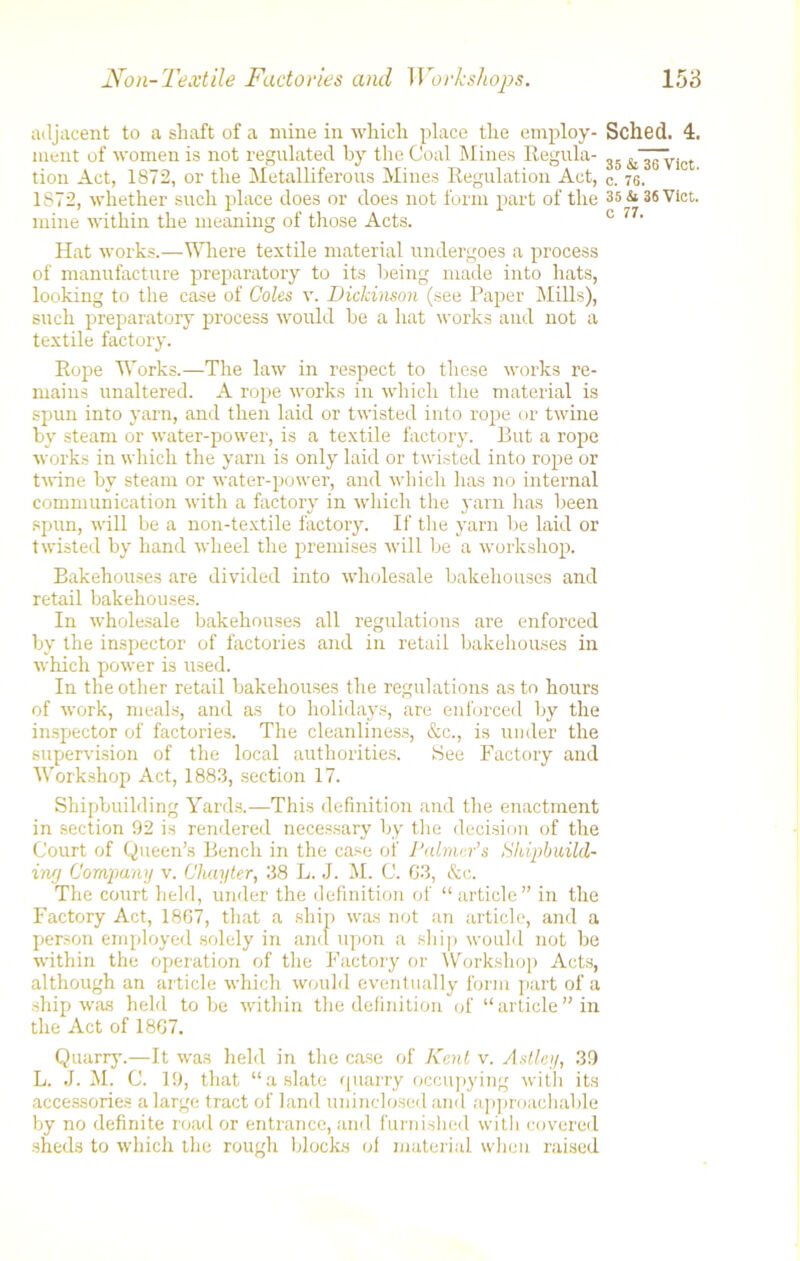 adjacent to a shaft of a mine in which place the employ- ment of women is not regulated by the Coal Mines Regula- tion Act, 1872, or the Metalliferous Mines Regulation Act, 1872, whether such place does or does not form part of the mine within the meaning of those Acts. Hat works.—Where textile material undergoes a process of manufacture preparatory to its being made into hats, looking to the case of Coles v. Dickinson (see Paper Mills), such preparatory process would be a hat works and not a textile factory. Rope Works.—The law in respect to these works re- mains unaltered. A rope works in which the material is spun into yarn, and then laid or twisted into rope or twine by steam or water-power, is a textile factory. But a rope works in which the yarn is only laid or twisted into rope or twine by steam or water-power, and which lias no internal communication with a factory in which the yarn has been spun, will be a non-textile factory. If the yarn be laid or twisted by hand wheel the premises will be a workshop. Bakehouses are divided into wholesale bakehouses and retail bakehouses. In wholesale bakehouses all regulations are enforced by the inspector of factories and in retail bakehouses in which power is used. In the other retail bakehouses the regulations as to hours of work, meals, and as to holidays, are enforced by the inspector of factories. The cleanliness, &c., is under the supervision of the local authorities. See Factory and Workshop Act, 1883, section 17. Shipbuilding Yards.—This definition and the enactment in section 92 is rendered necessary by the decision of the Court of Queen’s Bench in the case of Palmer’s tihipbuild- iwj Company v. Chapter, 38 L. J. M. C. G3, &c. The court held, under the definition of “article” in the Factory Act, 1867, that a ship was not an article, and a person employed solely in and upon a ship would not he within the operation of the Factory or Workshop Acts, although an article which would eventually form part of a ship was held to be within the definition of “ article ” in the Act of 1867. Quarry.—It was held in the case of Kent v. Astley, 39 L. J. M. C. 19, that “a slate quarry occupying with its accessories a large tract of land uninclosed and approachable by no definite road or entrance, and furnished witli covered sheds to which the rough blocks of material when raised Sched. 4. 35 & 36 ViCt. C. 76. 35 & 36 Viet. C 77.