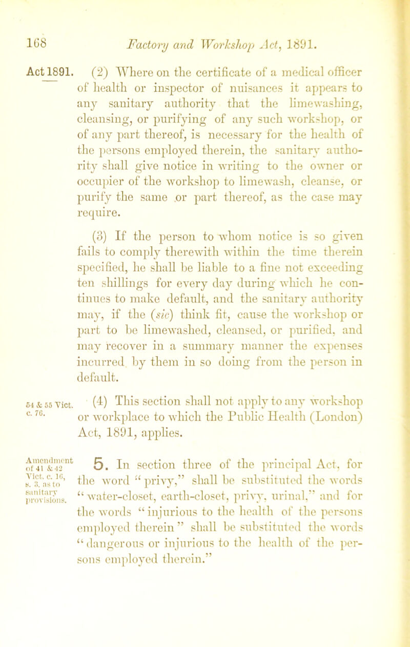 Act 1891. 54 & 55 Viet. C. 70. Amendment of 41 &42 Viet. c. 10, e. 3. as to sanitary provisions. (2) Where on the certificate of a medical officer of health or inspector of nuisances it appears to any sanitary authority that the limewashing, cleansing, or purifying of any such workshop, or of any part thereof, is necessary for the health of the persons employed therein, the sanitary autho- rity shall give notice in writing to the owner or occupier of the workshop to limewash, cleanse, or purify the same .or part thereof, as the case may require. (3) If the person to whom notice is so given fails to comply therewith within the time therein specified, he shall be liable to a fine not exceeding ten shillings for every day during which he con- tinues to make default, and the sanitary authority may, if the (sic) think fit, cause the workshop or part to be limewashed, cleansed, or purified, and may recover in a summary manner the expenses incurred by them in so doing from the person in default. (4) This section shall not apply to any workshop or workplace to which the Public Health (London) Act, 1891, applies. 5. In section three of the principal Act, for the word “ privy,” shall be substituted the words “ water-closet, earth-closet, privy, urinal,” and for the words “injurious to the health of the persons employed therein ” shall be substituted the words “ dangerous or injurious to the health of the per- sons employed therein.”