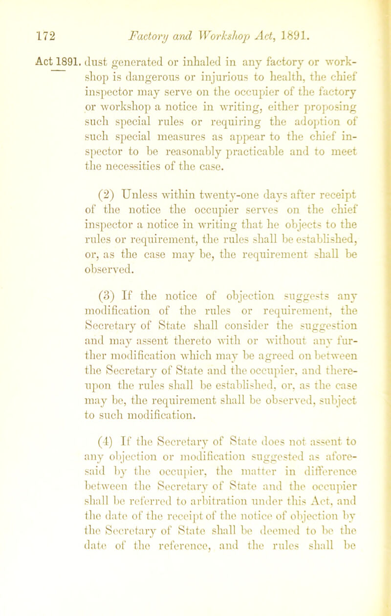 Act 1891. dust generated or inhaled in any factory or work- shop is dangerous or injurious to health, the chief inspector may serve on the occupier of the factory or workshop a notice in writing, either proposing such special rules or requiring the adoption of such special measures as appear to the chief in- spector to he reasonably practicable and to meet the necessities of the case. (2) Unless within twenty-one days after receipt of the notice the occupier serves on the chief inspector a notice in writing that he objects to the rules or requirement, the rules shall be established, or, as the case may be, the requirement shall be observed. (3) If the notice of objection suggests any modification of the rules or requirement, the Secretary of State shall consider the suggestion and may assent thereto with or without any fur- ther modification which may be agreed on between the Secretary of State and the occupier, and there- upon the rules shall be established, or, as the case may be, the requirement shall be observed, subject to such modification. (4) If the Secretary of State does not assent to any objection or modification suggested as afore- said by the occupier, the matter in difference between the Secretary of State and the occupier shall be referred to arbitration under this Act, and the date of the receipt of the notice of objection by the Secretary of State shall be deemed to be the date of the reference, and the rules shall be