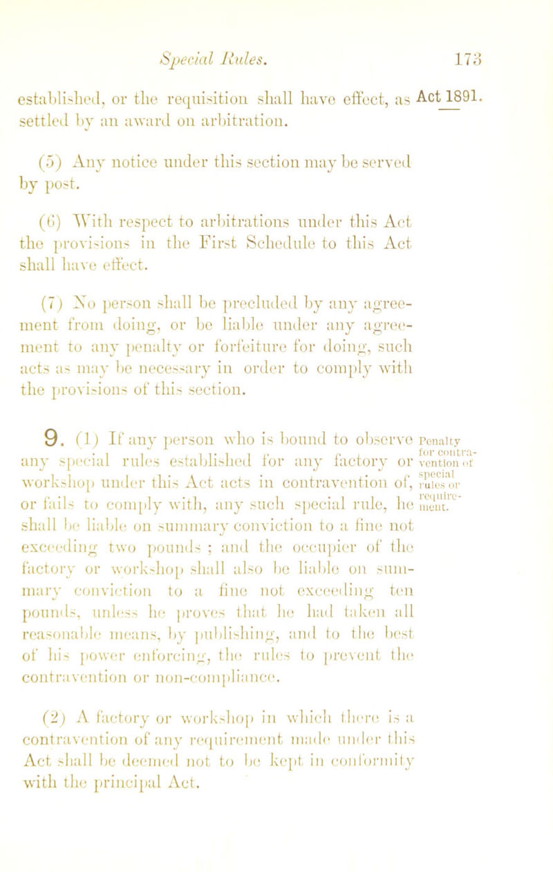 established, or the requisition shall have effect, as Act 1891. settled by an award on arbitration. (5) Any notice under this section may be served by post. (6) With respect to arbitrations under this Act the provisions in the First Schedule to this Act shall have effect. (7) 2s o person shall be precluded by any agree- ment from doing, or be liable under any agree- ment to any penalty or forfeiture for doing, such acts as may be necessary in order to comply with the provisions of this section. 9. (1) if any person who is bound to observe penalty any special rules established for any factory orventionot workshop under this Act acts in contravention of, miesm- or fails to comply with, any such special rule, he meut.U shall 1 ie liable on summary conviction to a fine not exceeding two pounds ; and the occupier of the factory or workshop shall also be liable on sum- mary conviction to a fine not exceeding ten pounds, unless he proves that he had taken all reasonable means, by publishing, and to the best of his power enforcing, the rules to prevent the contravention or non-compliance. (2) A factory or workshop in which there is a contravention of any requirement made under this Act shall be deemed not to be kept in conformity with the principal Act.