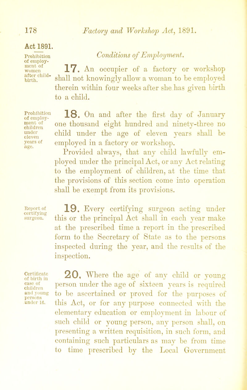 Act 1891. Prohibition of employ- ment of women after child- birth. Prohibition of employ- ment of children under eleven years of age. Report of certifying surgeon. Certificate of birth in case of children and young persons under 1G. Conditions of Employment. 17. An occupier of a factory or workshop shall not knowingly allow a woman to be employed therein within four weeks after she has given birth to a child. 18. On and after the first day of January one thousand eight hundred and ninety-three no child under the age of eleven years shall be employed in a factory or workshop. Provided always, that any child lawfully em- ployed under the principal Act, or any Act relating to the employment of children, at the time that the provisions of this section come into operation shall be exempt from its provisions. 19. Every certifying surgeon acting under this or the principal Act shall in each year make at the prescribed time a report in the prescribed form to the Secretary of State as to the persons inspected during the year, and the results of the inspection. 20. Where the age of any child or young person under the age of sixteen years is required to be ascertained or proved for the purposes of this Act, or for any purpose connected with the elementary education or employment in labour of such child or young person, any person shall, on presenting a written requisition, in such form, and containing such particulars as may be from time to time prescribed by the Local Government