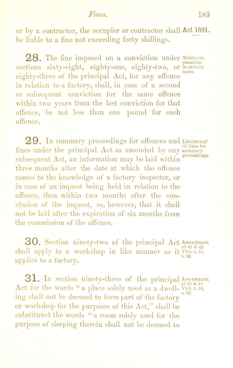 or by a contractor, the occupier or contractor shall Act 1891. be liable to a fine not exceeding forty shillings. 2 8. The fine imposed on a conviction under Minimum . . . penalties sections sixty-eight, eighty-one, eighty-two, or in certain eighty-three of the principal Act, for any offence in relation to a factory, shall, in case of a second or subsequent conviction for the same offence within two years from the last conviction for that offence, be not less than one pound for each offence. 29. Ins fines under tl subsequent A three months after the date at which the offence conies to the knowledge of a factory inspector, or in case of an inquest being held in relation to the offence, then within two months after the con- clusion of the inquest, so, however, that it shall not be laid after the expiration of six months from the commission of the offence. 30. Section ninety-two of the principal Act Amendment shall apply to a workshop in like manner as it vict. c. ic, applies to a factory. 31. In section ninety-three of the principal Amendment . . J 1 1 of 41 & 42 Act tor the words ‘ a place solely used as a dwell- vict. c. 16, ing shall not be deemed to form part of the factory or workshop for the purposes of this Act,” shall be substituted the words “ a room solely used for the purpose of sleeping therein shall not be deemed to ummary proceedings for offences and Limitation] . . i * , iii of time for ie principal Act as amended by any summary , • proceedings. ct, an intormation may be laid within