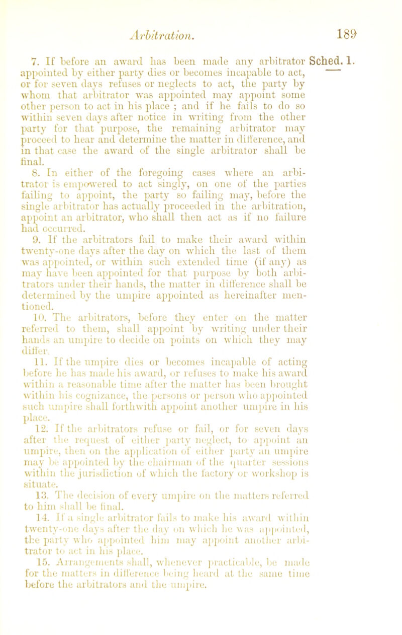 Arbitration. 7. If before an award lia3 been made any arbitrator Sched. 1. appointed by either party dies or becomes incapable to act, or for seven days refuses or neglects to act, the party by whom that arbitrator was appointed may appoint some other person to act in his place ; and if he fails to do so within seven days after notice in writing from the other party for that purpose, the remaining arbitrator may proceed to hear and determine the matter in difference, and in that case the award of the single arbitrator shall be final. 8. In either of the foregoing cases where an arbi- trator is empowered to act singly, on one of the parties failing to appoint, the party so failing may, before the single arbitrator has actually proceeded in the arbitration, appoint an arbitrator, who shall then act as if no failure had occurred. 9. If the arbitrators fail to make their award within twenty-one days after the day on which the last of them was appointed, or within such extended time (if any) as may have been appointed for that purpose by both arbi- trators under their hands, the matter in difference shall be determined by the umpire appointed as hereinafter men- tioned. 10. The arbitrators, before they enter on the matter referred to them, shall appoint by writing under their hands an umpire to decide on points on which they may differ. 11. If the umpire dies or becomes incapable of acting before he has made his award, or refuses to make his award within a reasonable time after the matter lias been brought within his cognizance, the persons or person who appointed such umpire shall forthwith appoint another umpire in his place. 12. If the arbitrators refuse or fail, or for seven days after the request of either party neglect, to appoint an umpire, then on the application of either party an umpire may be appointed by the chairman of the quarter sessions within the jurisdiction of which the factory or workshop is situate. 13. The decision of every umpire on the matters referred to him shall be final. 14. If a single arbitrator fails to make his award within twenty-one days after the day on which lie was appointed, the party who appointed him may appoint another arbi- trator to act in his place. 15. Arrangements shall, whenever practicable, be made for the matters in difference being heard at the same time before the arbitrators and the umpire.