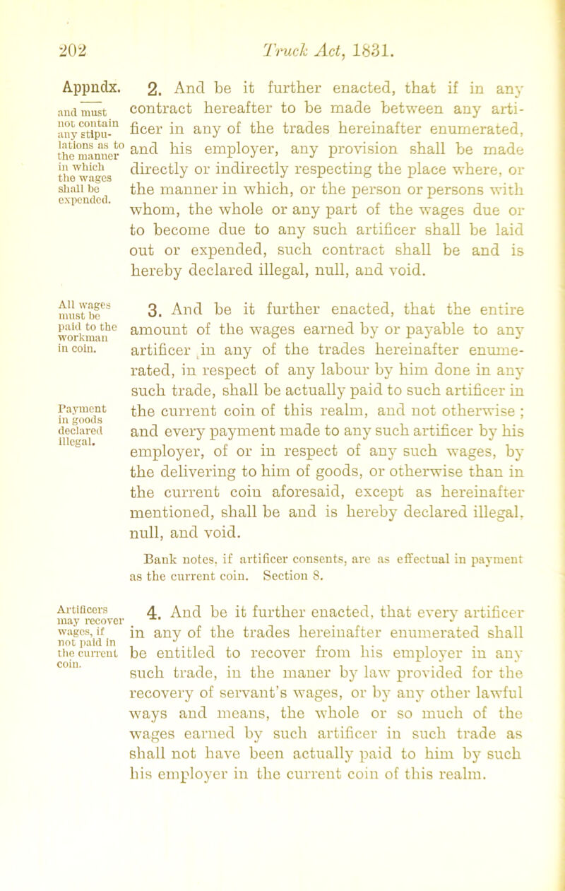 Appndx. and must not contain any stipu- lations as to the manner in which the wages shall be expended. All wages must be paid to the workman in coin. Payment in goods declared Illegal. Artificers may recover wages, if not paid in tlie current coin. 2. And be it further enacted, that if in any contract hereafter to be made between any arti- ficer in any of the trades hereinafter enumerated, and his employer, any provision shall be made directly or indirectly respecting the place where, or the manner in which, or the person or persons with whom, the whole or any part of the wages due or to become due to any such artificer shall he laid out or expended, such contract shall be and is hereby declared illegal, null, and void. 3. And be it further enacted, that the enthe amount of the wages earned by or payable to any artificer in any of the trades hereinafter enume- rated, in respect of any labour by him done in any such trade, shall be actually paid to such artificer in the current coin of this realm, and not otherwise ; and every payment made to any such artificer by his employer, of or in respect of any such wages, by the delivering to him of goods, or otherwise than in the current coin aforesaid, except as hereinafter mentioned, shall be and is hereby declared illegal, null, and void. Bank notes, if artificer consents, are as effectual in payment as the current coin. Section 8. 4. And be it further enacted, that every artificer in any of the trades hereinafter enumerated shall be entitled to recover from his employer in any such trade, in the maner by law provided for the recovery of servant’s wages, or by any other lawful ways and means, the whole or so much of the wages earned by such artificer iu such trade as shall not have been actually paid to him by such his employer in the current coin of this realm.