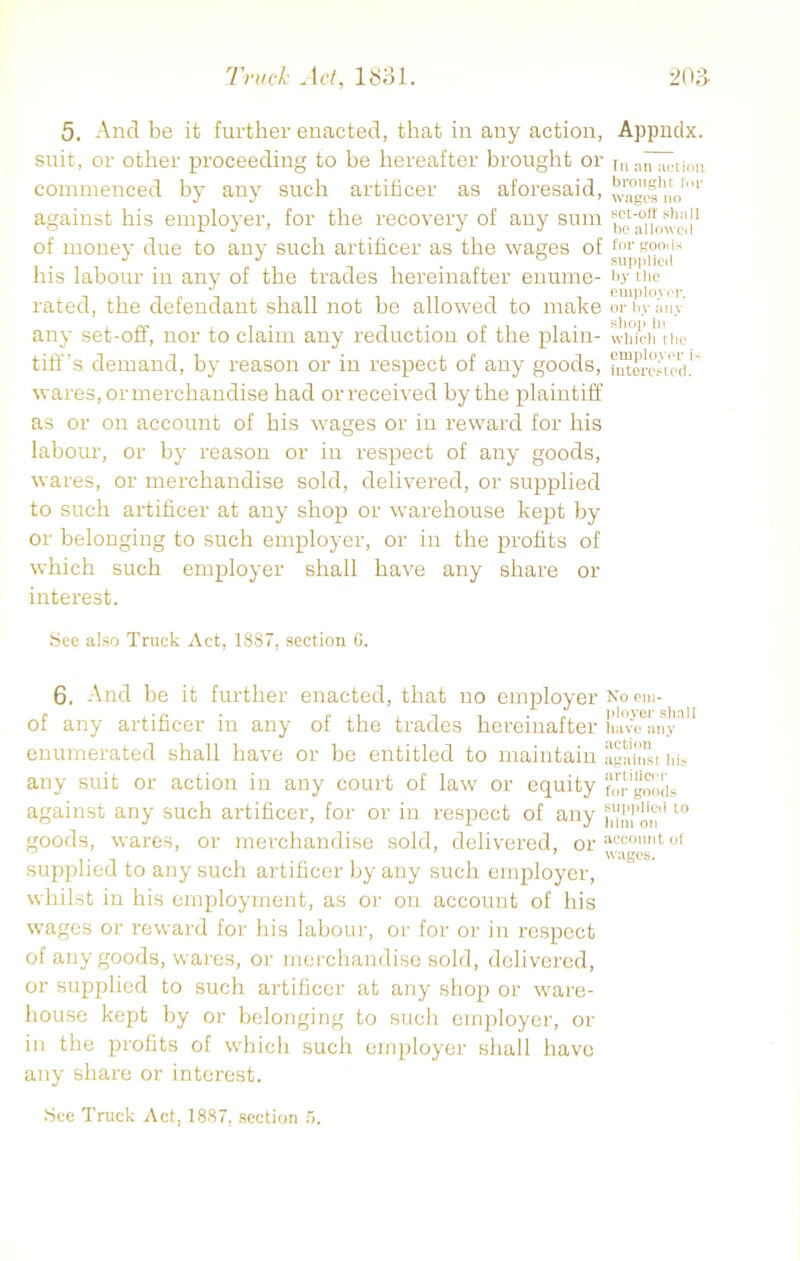 5. And be it further enacted, that in any action, suit, or other proceeding to be hereafter brought or commenced by any such artificer as aforesaid, against his employer, for the recovery of any sum of money due to any such artificer as the wages of his labour in any of the trades hereinafter enume- rated, the defendant shall not be allowed to make any set-off, nor to claim any reduction of the plain- tiff’s demand, by reason or in respect of any goods, wares, or merchandise had or received by the plaintiff as or on account of his wages or in reward for his Appndx. In an action brought for wages no set-off shall be allowed for goods supplied by the employer, or by any shop in which the employer i< interested. labour, or by reason or in respect of any goods, wares, or merchandise sold, delivered, or supplied to such artificer at any shop or warehouse kept by or belonging to such employer, or in the profits of which such employer shall have any share or interest. See also Truck Act, 1887, section 6. 6. And be it further enacted, that no employer No em- of any artificer in any of the trades hereinafter have any’ enumerated shall have or be entitled to maintain against his any suit or action in any court of law or equity “orgoods against any such artificer, for or in respect of any 10 goods, wares, or merchandise sold, delivered, or accomit of supplied to any such artificer by any such employer, whilst in his employment, as or on account of his wages or reward for his labour, or for or in respect of any goods, wares, or merchandise sold, delivered, or supplied to such artificer at any shop or ware- house kept by or belonging to such employer, or in the profits of which such employer shall have any share or interest. See Truck Act, 1887, section 5.