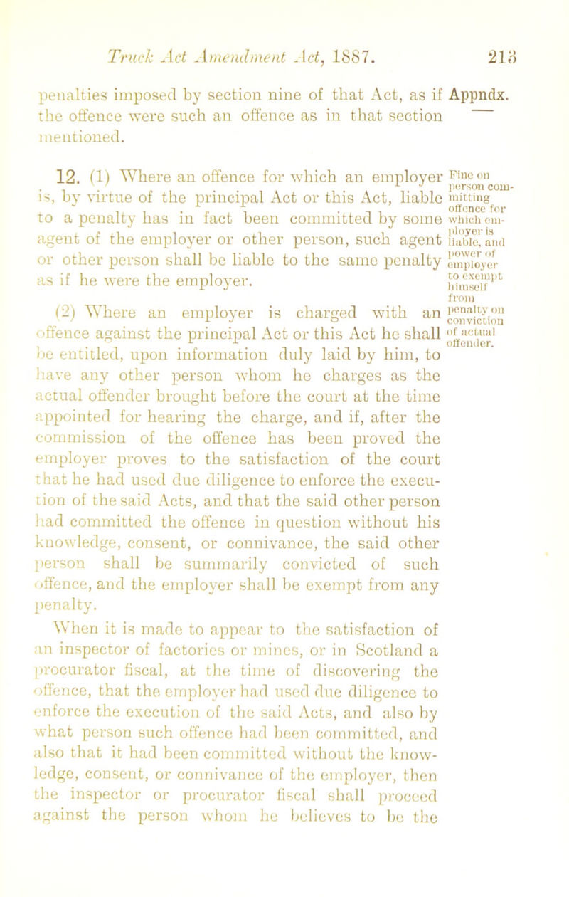 penalties imposed by section nine of that Act, as if Appndx. the offence were such an offence as in that section mentioned. 12. (1) Where an offence for which an employer is, by virtue of the principal Act or this Act, liable to a penalty has in fact been committed by some agent of the employer or other person, such agent or other person shall be liable to the same penalty as if he were the employer. (2) Where an employer is charged with an < 'ffence against the principal Act or this Act he shall lie entitled, upon information duly laid by him, to have any other person whom he charges as the actual offender brought before the court at the time appointed for hearing the charge, and if, after the commission of the offence has been proved the employer proves to the satisfaction of the court that he had used due diligence to enforce the execu- tion of the said Acts, and that the said other person had committed the offence in question without his knowledge, consent, or connivance, the said other person shall be summarily convicted of such offence, and the employer shall be exempt from any penalty. When it is made to appear to the satisfaction of an inspector of factories or mines, or in Scotland a procurator fiscal, at the time of discovering the offence, that the employer had used due diligence to enforce the execution of the said Acts, and also by what person such offence had been committed, and also that it had been committed without the know- Fine on person com- mitting offence for which em- ployer is liable, and power of employer to exempt himself from penalty on conviction of actual offender. ledge, consent, or connivance of the employer, then the inspector or procurator fiscal shall proceed against the person whom he believes to be the