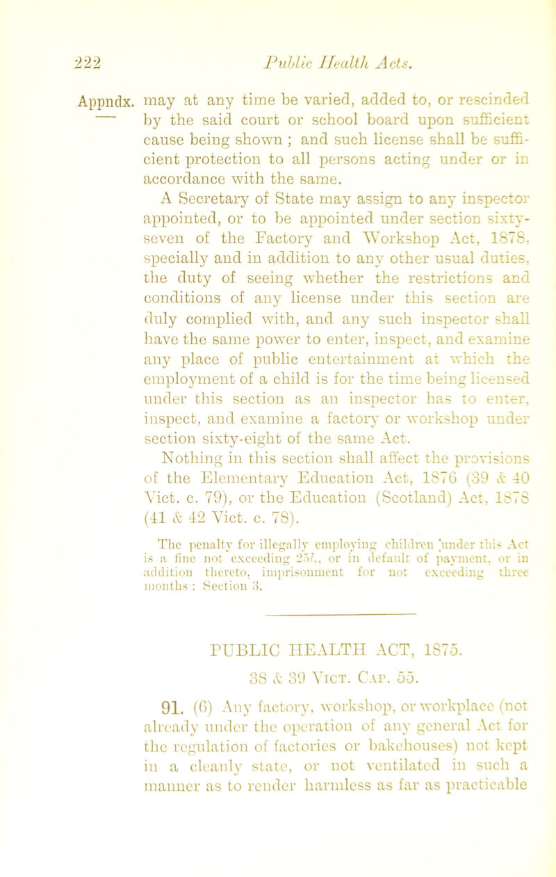 Appndx. may at any time be varied, added to, or rescinded by the said court or school board upon sufficient cause being shown ; and such license shall be suffi- cient protection to all persons acting under or in accordance with the same. A Secretary of State may assign to any inspector appointed, or to be appointed under section sixty- seven of the Factory and Workshop Act, 1878, specially and in addition to any other usual duties, the duty of seeing whether the restrictions and conditions of any license under this section are duly complied with, and any such inspector shall have the same power to enter, inspect, and examine any place of public entertainment at which the employment of a child is for the time being licensed under this section as an inspector has to enter, inspect, and examine a factory or workshop under section sixty-eight of the same Act. Nothing in this section shall affect the provisions of the Elementary Education Act, 1S76 (39 & 40 Viet. c. 79), or the Education (Scotland) Act, 1878 (41 & 42 Viet. c. 78). The penalty for illegally employing children under this Act is a tine not exceeding 25/.. or in default of payment, or in addition thereto, imprisonment for not exceeding three months : Section 3. PUBLIC HEALTH ACT, 1S75. 38 & 39 Vict. Cap. 55. 91. (G) Any factory, workshop, or workplace (not already under the operation of any general Act for the regulation of factories or bakehouses) not kept in a cleanly state, or not ventilated in such a manner as to render harmless as far as practicable