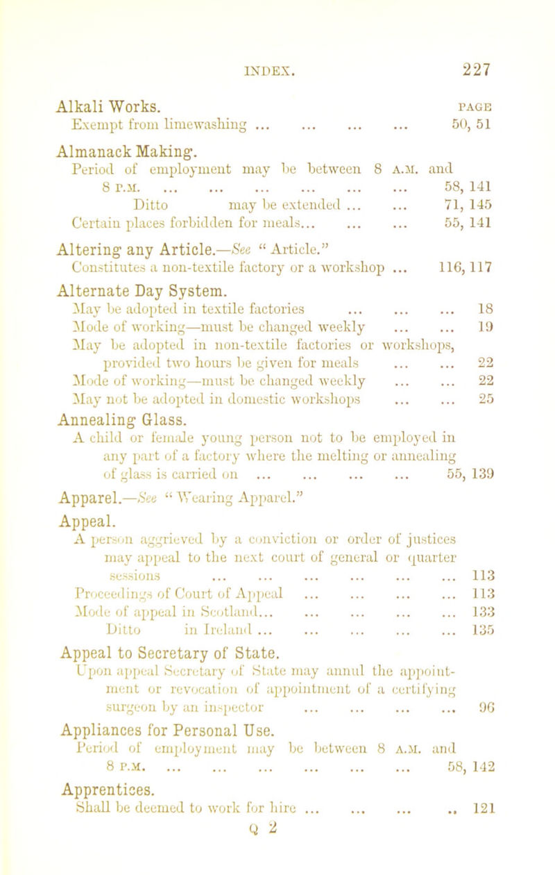 Alkali Works. page Exempt from limewashing ... ... 50, 51 Almanack Making. Period of employment may lie between 8 a.m. and 8 r.ii 58, 141 Ditto may be extended ... ... 71, 145 Certain places forbidden for meals ... 55, 141 Altering any Article.—See “ Article.” Constitutes a non-textile factory or a workshop ... 116,117 Alternate Day System. May be adopted in textile factories ... ... ... 18 Mode of working—must be changed weekly 19 May be adopted in non-textile factories or workshops, provided two hours be given for meals ... ... 22 Mode of working—-must be changed weekly ... ... 22 May not be adopted in domestic workshops 25 Annealing Glass. A child or female young person not to be employed in any part of a factory where the melting or annealing of glass is carried on ... ... 55,139 Apparel.—See “ Wearing Apparel.” Appeal. A person aggrieved by a conviction or order of justices may appeal to the next court of general or quarter sessions Proceedings of Court of Appeal Mode of appeal in Scotland... Ditto in Ireland ... 113 113 133 135 Appeal to Secretary of State. Upon appeal Secretary of State may annul the appoint- ment or revocation of appointment of a certifying surgeon by an inspector 9G Appliances for Personal Use. Period of employment may be between 8 A.M. and 8 p.m 58, 142 Apprentices. Shall be deemed to work for hire ... Q 2 121