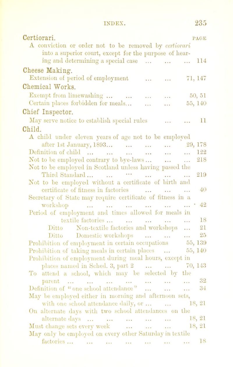 Certiorari. page A conviction or order not to be removed by certiorari into a superior court, except for the purpose of hear- ing and determining a special case ... 114 Cheese Making1. Extension of period of employment ... ... 71, 147 Chemical Works. Exempt from limewashing ... ... ... ... 50, 51 Certain places forbidden for meals... ... ... 55, 140 Chief Inspector. May serve notice to establish special rules ... ... 11 Child. A child under eleven years of age not to be employed after 1st January, 1893... ... 29,178 Definition of child ... ... ... ... ... ... 122 Not to be employed contrary to bye-laws 218 Not to be employed in Scotland unless having passed the Third Standard... ... ... ... ... 219 Not to be employed without a certificate of birth and certificate of fitness in factories ... 40 Secretary of State may require certificate of fitness in a workshop ... ... ... ... ... ... * 42 Period of employment and times allowed for meals in textile factories ... ... ... ... ... 18 Ditto Non-textile factories and workshops ... 21 Ditto Domestic workshops ... 25 Prohibition of employment in certain occupations 55, 139 Prohibition of taking meals in certain places ... 55, 140 Prohibition of employment during meal hours, except in places named in Sched. 3, part 2 ... ... 70, 143 To attend a school, which may be selected by the parent ... ... ... ... ... ... ... 32 Definition of “ one school attendance” ... ... ... 34 May be employed either in morning and afternoon sets, with one school attendance daily, or ... ... 18, 21 On alternate days with two school attendances on the alternate days ... ... ... 18,21 Must change sets every week ... ... ... 18, 21 May only be employed on every other Saturday in textile factories ... 18