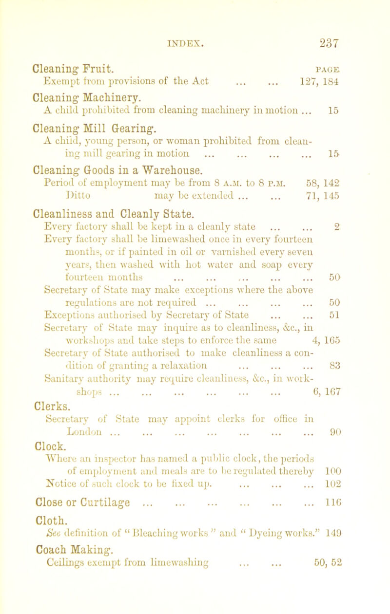 Cleaning1 Fruit. page. Exempt from provisions of tlie Act 127, 184 Cleaning Machinery. A child prohibited from cleaning machinery in motion ... 15 Cleaning Mill Gearing. A child, young person, or woman prohibited from clean- ing mill gearing in motion ... ... ... ... 15 Cleaning Goods in a Warehouse. Period of employment may be from 8 a.m. to 8 P.M. 58, 142 Ditto may be extended ... ... 71, 145 Cleanliness and Cleanly State. Every factory shall be kept in a cleanly state 2 Every factory shall be limewashed once in every fourteen months, or if painted in oil or varnished every seven years, then washed with hot water and soap every fourteen months ... ... ... ... ... 50 Secretary of State may make exceptions where the above regulations are not required ... ... ... ... 50 Exceptions authorised by Secretary of State 51 Secretary of State may inquire as to cleanliness, &c., in workshops and take steps to enforce the same 4, 165 Secretary of State authorised to make cleanliness a con- dition of granting a relaxation ... ... ... 83 Sanitary authority may require cleanliness, &c., in work- shops ... ... ... ... ... ... 6, 167 Clerks. Secretary of State may appoint clerks for office in London ... ... ... ... ... ... ... 90 Clock. Where an inspector has named a public clock, the periods of employment and meals are to be regulated thereby 100 Notice of such clock to be fixed up. ... 102 Close or Curtilage 116 Cloth. See definition of “ Bleaching works ’’ and “ Dyeing works.” 149 Coach Making. Ceilings exempt from limewashing 50, 52
