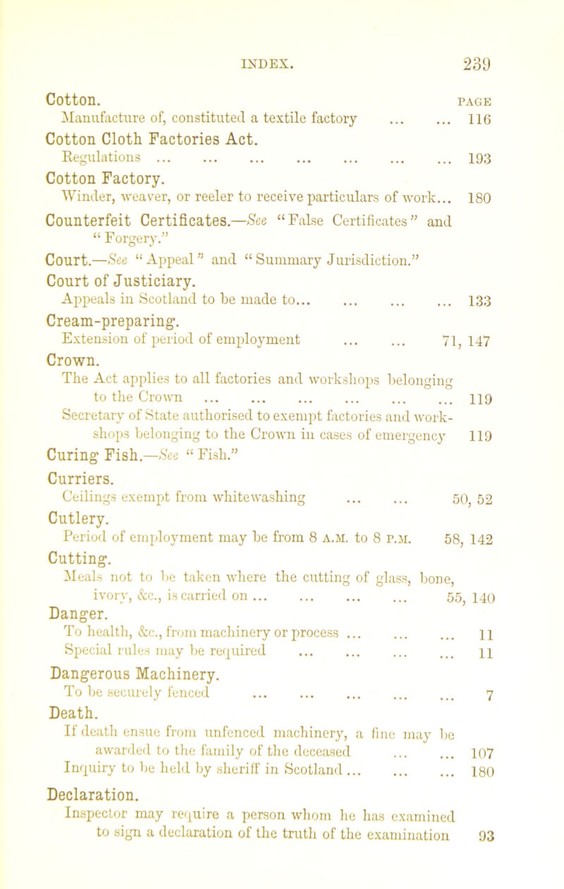 Cotton. page Manufacture of, constituted a textile factory 116 Cotton Cloth Factories Act. Kegulations 193 Cotton Factory. Winder, weaver, or reeler to receive particulars of work... 180 Counterfeit Certificates.—See “False Certificates” and “ Forgery.” Court.—See “Appeal” and “Summary Jurisdiction.” Court of Justiciary. Appeals in Scotland to he made to... ... ... ... 133 Cream-preparing. Extension of period of employment ... ... 71,147 Crown. The Act applies to all factories and workshops belonging to the Crown 119 Secretary of State authorised to exempt factories and work- shops belonging to the Crown in cases of emergency 119 Curing Fish.—See “ Fish.” Curriers. Ceilings exempt from whitewashing ... ... 50, 52 Cutlery. Period of employment may be from 8 A.M. to 8 p.ai. 58, 142 Cutting. Meals not to be taken where the cutting of glass, bone, ivory, &c., is carried on 55; 140 Danger. To health, &c., from machinery or process ... ... ... n Special rules may be required IX Dangerous Machinery. To be securely fenced ... ... 7 Death. If death ensue from unfenced machinery, a fine may be awarded to the family of the deceased ... ... 107 Inquiry to be held by sheriff in Scotland 180 Declaration. Inspector may require a person whom he has examined to sign a declaration of the truth of the examination 93