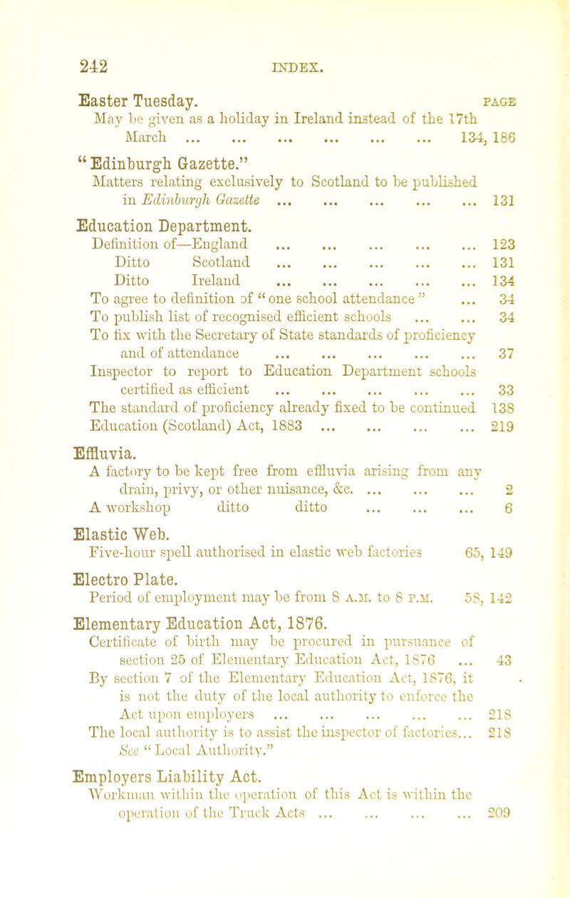 Easter Tuesday. page May be given as a holiday in Ireland instead of the 17th March 134, 186 “ Edinburgh Gazette.” Matters relating exclusively to Scotland to be published in Edinburgh Gazette ... ... 131 Education Department. Definition of—England ... ... ... ... ... 123 Ditto Scotland 131 Ditto Ireland 134 To agree to definition of “ one school attendance ” ... 34 To publish list of recognised efficient schools ... ... 34 To fix with the Secretary of State standards of proficiency and of attendance ... ... ... ... ... 37 Inspector to report to Education Department schools certified as efficient ... ... ... ... ... 33 The standard of proficiency already fixed to be continued 138 Education (Scotland) Act, 1883 219 Effluvia. A factory to be kept free from effluvia arising from any drain, privy, or other nuisance, &c 2 A workshop ditto ditto 6 Elastic Web. Five-hour spell authorised in elastic web factories 65, 149 Electro Plate. Period of employment may be from 8 a.m. to 8 r.M. 58, 142 Elementary Education Act, 1876. Certificate of birth may be procured in pursuance of section 25 of Elementary Education Act, 1876 ... 43 By section 7 of the Elementary Education Act, 1876, it is not the duty of the local authority to enforce the Act upon employers ... ... ... ... ... 218 The local authority is to assist the inspector of factories... 218 See “ Local Authority.” Employers Liability Act. Workman within the operation of this Act is within the operation of the Truck Acts ... ... ... ... 209