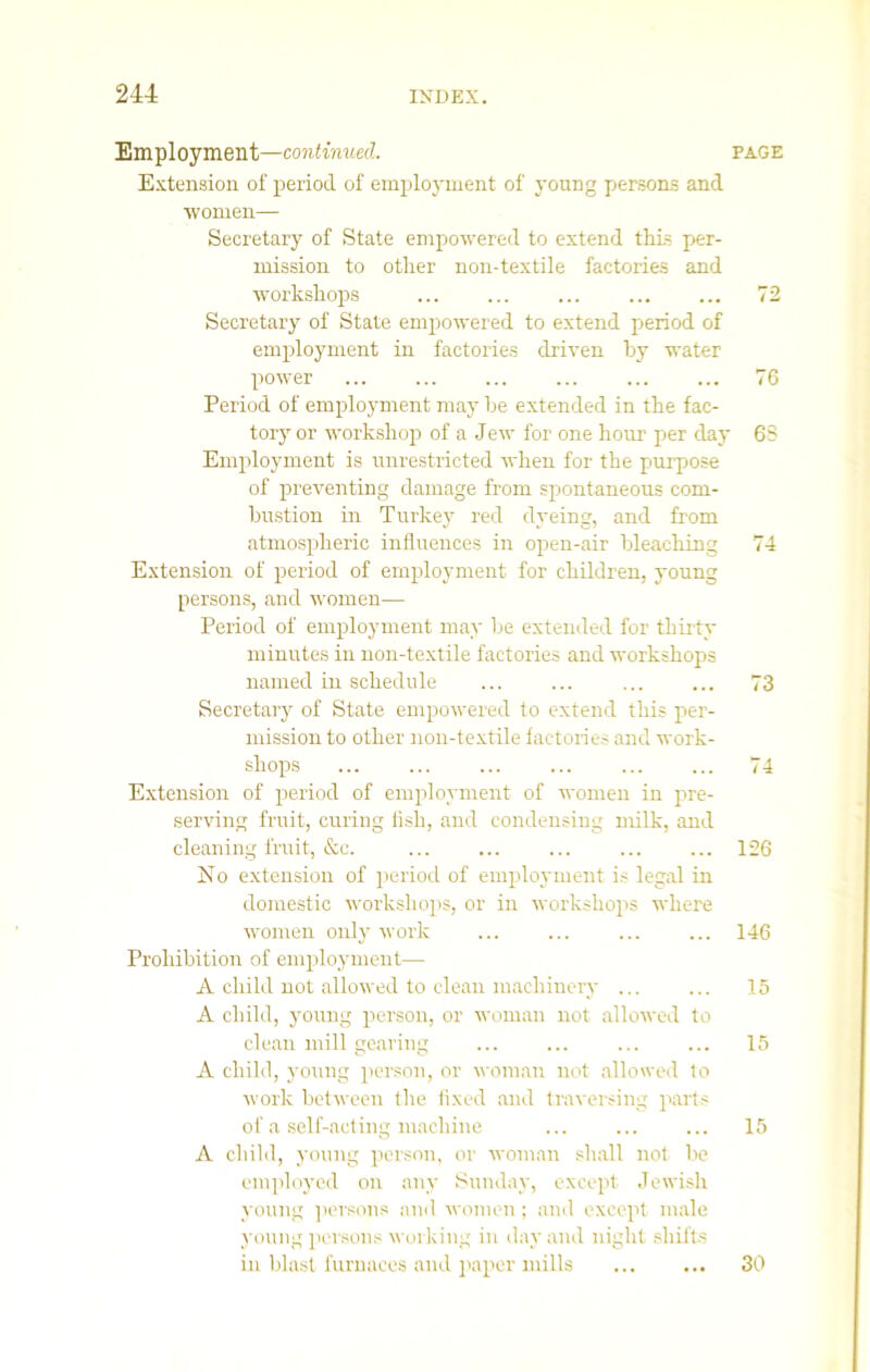 Employment—continued. page Extension of period of employment of young persons and women— Secretary of State empowered to extend this per- mission to other non-textile factories and workshops 72 Secretary of State empowered to extend period of employment in factories driven by water power ... ... ... ... ... ... 76 Period of employment may be extended in the fac- tory or workshop of a Jew for one hour per day 63 Employment is unrestricted when for the purpose of preventing damage from spontaneous com- bustion in Turkey red dyeing, and from atmospheric influences in open-air bleaching 74 Extension of period of employment for children, young persons, and women— Period of employment may be extended for thirty minutes in non-textile factories and workshops named in schedule ... ... ... ... 73 Secretary of State empowered to extend this per- mission to other non-textile factories and work- shops ... ... ... ... ... ... 74 Extension of period of employment of women in pre- serving fruit, curing fish, and condensing milk, and cleaning fruit, &c. ... ... ... ... ... 126 No extension of period of employment is legal in domestic workshops, or in workshops where women only work ... ... ... ... 146 Prohibition of employment—- A child not allowed to clean machinery 15 A child, young person, or woman not allowed to clean mill gearing ... ... ... ... 15 A child, young person, or woman not allowed to work between the fixed and traversing parts of a self-acting machine ... ... ... 15 A child, young person, or woman shall not be employed on any Sunday, except Jewish young persons and women; and except male young persons working in day and night shifts in blast furnaces and paper mills 30
