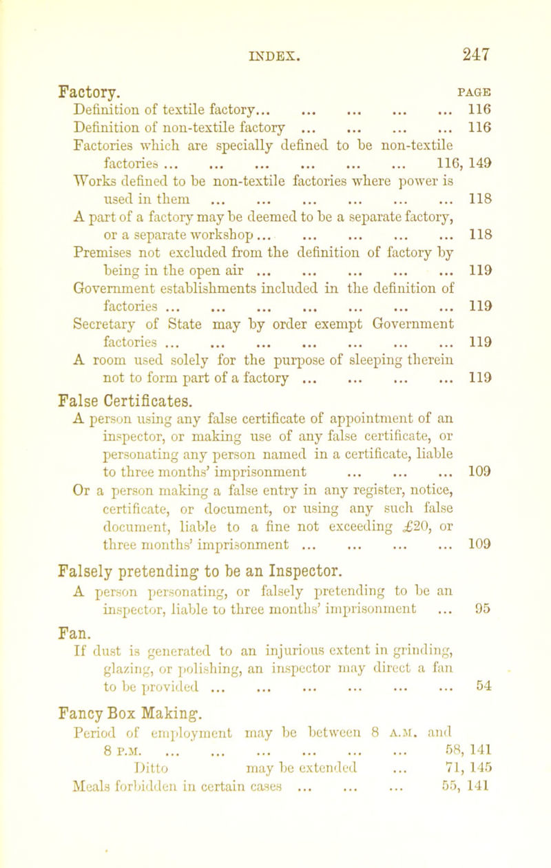Factory. page Definition of textile factory 116 Definition of non-textile factory 116 Factories which, are specially defined to he non-textile factories 116, 149 Works defined to be non-textile factories where power is used in them 118 A part of a factory may he deemed to be a separate factory, or a separate workshop ... ... 118 Premises not excluded from the definition of factory by being in the open air 119 Government establishments included in the definition of factories 119 Secretary of State may by order exempt Government factories 119 A room used solely for the purpose of sleeping therein not to form part of a factory 119 False Certificates. A person using any false certificate of appointment of an inspector, or making use of any false certificate, or personating any person named in a certificate, liable to three months’imprisonment ... ... ... 109 Or a person making a false entry in any register, notice, certificate, or document, or using any such false document, liable to a fine not exceeding £20, or three months’ imprisonment 109 Falsely pretending to be an Inspector. A person personating, or falsely pretending to be an inspector, liable to three months’imprisonment ... 95 Fan. If dust is generated to an injurious extent in grinding, glazing, or polishing, an inspector may direct a fan to be provided ... ... ... ... ... ... 54 Fancy Box Making. Period of employment may be between 8 a.m. and 8 p.m. ... 58,141 Ditto may be extended ... 71,145 Meals forbidden in certain cases ... 55, 141