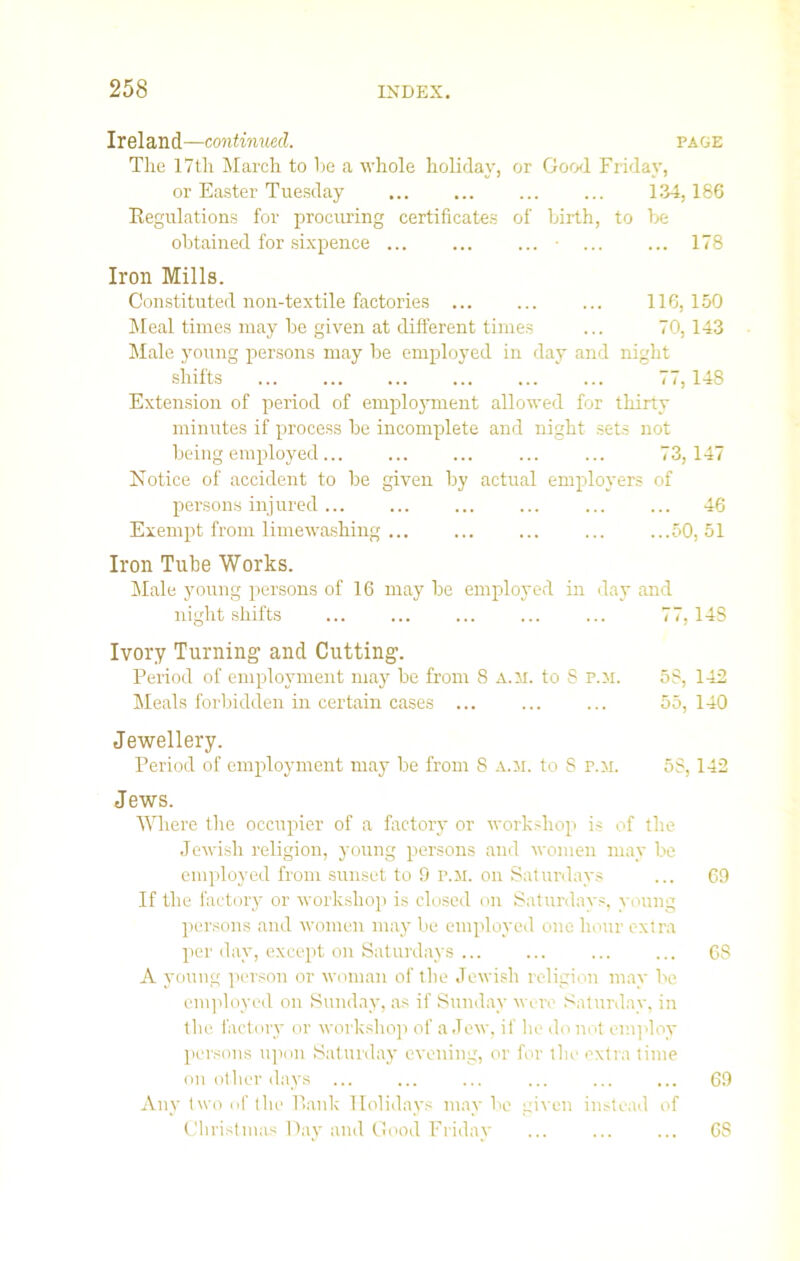 Ireland—continued. page The 17th March to he a whole holiday, or Good Friday, or Easter Tuesday 134,186 Regulations for procuring certificates of birth, to be obtained for sixpence ... ... ... • ... ... 178 Iron Mills. Constituted non-textile factories 116, 150 Meal times may be given at different times ... 70,143 Male young persons may be employed in day and night shifts 77, 148 Extension of period of employment allowed for thirty minutes if process be incomplete and night sets not being employed... ... ... ... ... 73,147 Notice of accident to be given by actual employers of persons injured ... ... ... ... ... ... 46 Exempt from limewashing ... ... ... ... ...50,51 Iron Tube Works. Male young persons of 16 may be employed in day and night shifts 77,148 Ivory Turning and Cutting. Period of employment may be from 8 a.m. to 8 p.m. 5S, 142 Meals forbidden in certain cases ... ... ... 55,140 Jewellery. Period of employment may be from 8 A.M. to S p.m. 58,142 Jews. Where the occupier of a factory or workshop is of the Jewish religion, young persons and women may be employed from sunset to 9 p.m. on Saturdays ... 69 If the factory or workshop is closed on Saturdays, young persons and women may be employed one hour extra per day, except on Saturdays ... ... ... ... 6S A young person or woman of the Jewish religion may be employed on Sunday, as if Sunday were Saturday, in the factory or workshop of a Jew, if he do not employ persons upon Saturday evening, or for the extra time on other days ... ... ... ... ... ... 69 Any two of the Bank Holidays may be given instead of Christmas Day and Good Friday 6S