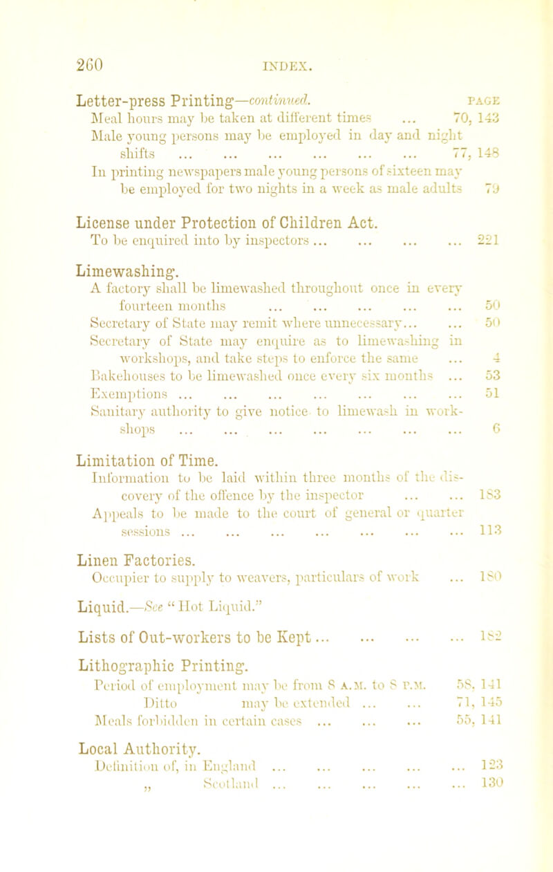 Letter-press Printing—continued. page Meal hours may he taken at different times ... 70, 143 Male young persons may he employed in day and night shifts ... ... ... ... ... ... 77, 148 In printing newspapers male young persons of sixteen may he employed for two nights in a week as male adults 7'J License under Protection of Children Act. To he enquired into hy inspectors ... ... ... ... 221 Limewashing. A factory shall he limewashed throughout once in even- fourteen months ... ... ... ... ... 50 Secretary of State may remit where unnecessary... ... 50 Secretary of State may enquire as to limewashing in workshops, and take steps to enforce the same ... 4 Bakehouses to he limewashed once every six months ... 53 Exemptions ... ... ... ... ... ... ... 51 Sanitary authority to give notice to limewash in work- shops 6 Limitation of Time. Information to he laid within three months of the dis- covery of the offence hy the inspector 183 Appeals to he made to the court of general or quarter sessions ... ... ... ... ... ... ... 113 Linen Factories. Occupier to supply to weavers, particulars of work ... ISO Liquid.—See “ Hot Liquid.” Lists of Out-workers to be Kept 182 Lithographic Printing. Period of employment may he from S a.m. to S r.M. 58, 141 Ditto may he extended ... ... 71, 145 Meals forbidden in certain cases ... ... ... 55, 141 Local Authority. Definition of, in England ... ... ... ... ... 123 ,, Scotland ... ... ... ... ... 130