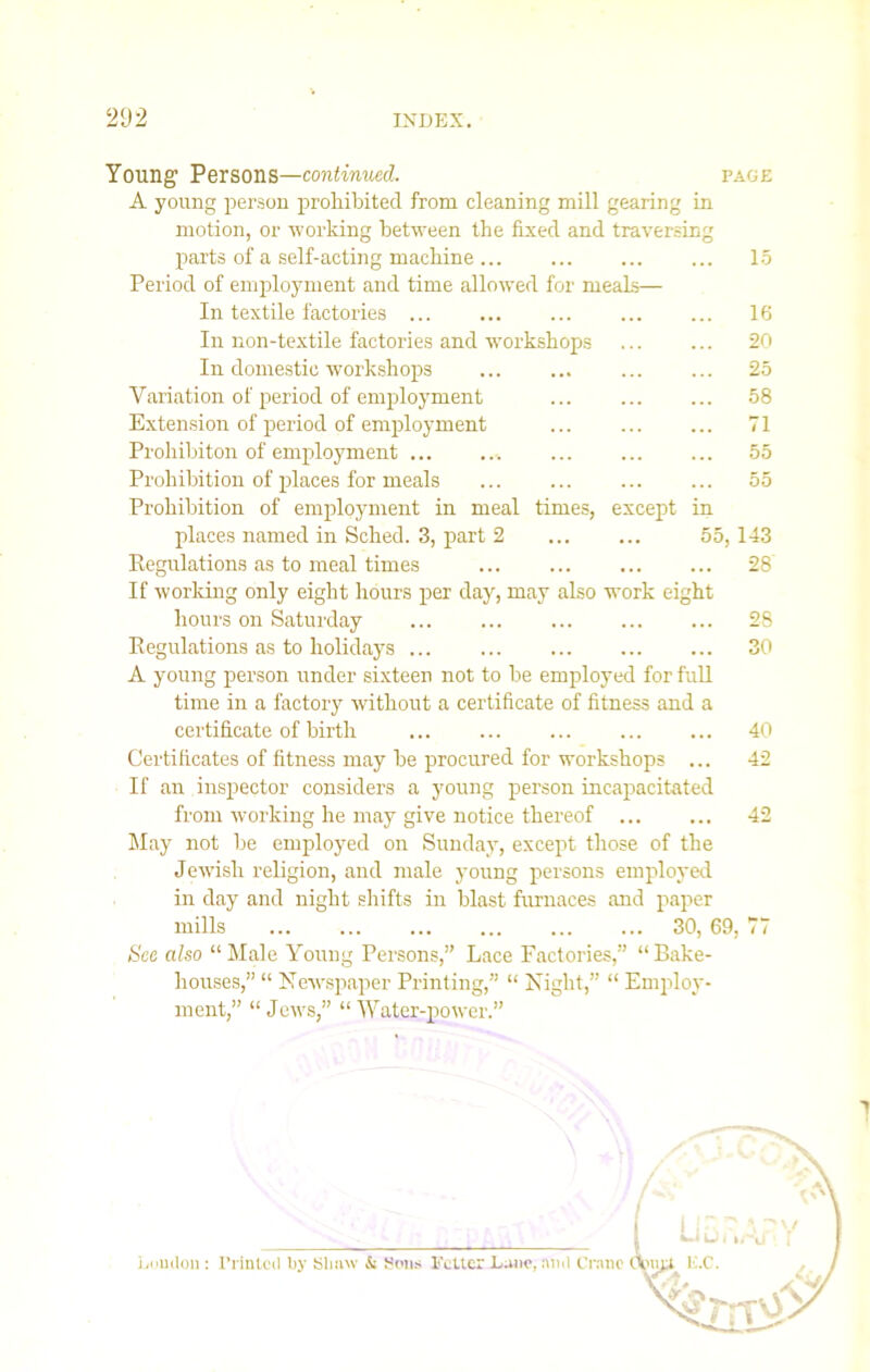 Young Persons—continued. page A young person prohibited from cleaning mill gearing in motion, or working between the fixed and traversing parts of a self-acting machine ... ... ... ... 15 Period of employment and time allowed for meals— In textile factories ... ... ... ... ... 16 In non-textile factories and workshops ... ... 20 In domestic workshops 25 Variation of period of employment ... ... ... 58 Extension of period of employment ... ... ... 71 Prohibiton of employment 55 Prohibition of places for meals 55 Prohibition of employment in meal times, except in places named in Sched. 3, part 2 ... ... 55,143 Regulations as to meal times 28 If working only eight hours per day, may also work eight hours on Saturday 28 Regulations as to holidays 30 A young person under sixteen not to be employed for full time in a factory without a certificate of fitness and a certificate of birth 40 Certificates of fitness may be procured for workshops ... 42 If an inspector considers a young person incapacitated from working he may give notice thereof 42 May not be employed on Sunday, except those of the Jewish religion, and male young persons employed in day and night shifts in blast furnaces and paper mills 30, 69, 77 See also “Male Young Persons,” Lace Factories,” “Bake- houses,” “ Newspaper Printing,” “ Night,” “ Employ- ment,” “Jews,” “Water-power.” Loudon : Printed by Slmw & Sons Fetter Dane, and Crane