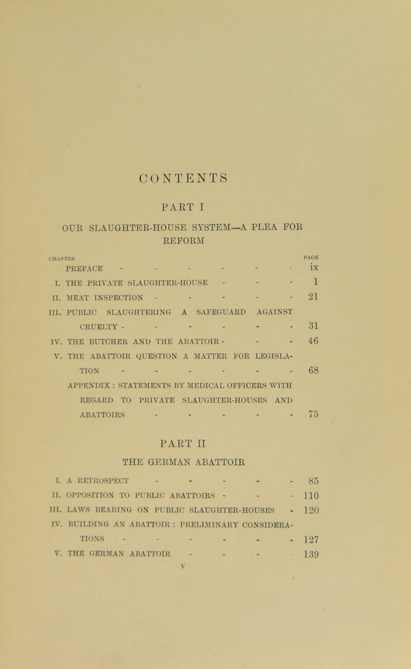 CONTENTS PART I OUR SLAUGHTER-HOUSE SYSTEM—A PLEA FOR REFORM CHAPTER PAGE PREFACE ------ ix I. THE PRIVATE SLAUGHTER-HOUSE - - - 1 n. MEAT INSPECTION - - - - - 21 III. PUBLIC SLAUGHTERING A SAFEGUARD AGAINST CRUELTY - - - - - - 31 IV. THE BUTCHER AND THE ABATTOIR - - - 46 V. THE ABATTOIR QUESTION A MATTER FOR LEGISLA- TION - - - - - - 68 APPENDIX : STATEMENTS BY MEDICAL OFFICERS WITH REGARD TO PRIVATE SLAUGHTER-HOUSES AND ABATTOIRS - - - - - 75 PART II THE GERMAN ABATTOIR I. A RETROSPECT - - - - - 85 II. OPPOSITION TO PUBLIC ABATTOIRS - - - 110 III. LAWS BEARING ON PUBLIC SLAUGHTER-HOUSES - 120 IV. BUILDING AN ABATTOIR ; PRELIMINARY CONSIDERA- TIONS - - - - - - 127 V. THE GERMAN ABATTOIR - - - 139