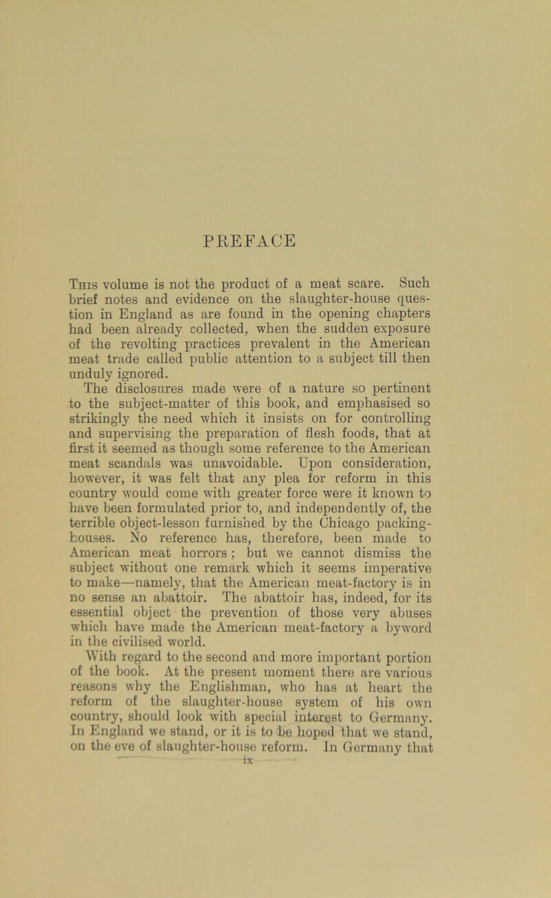 PREFACE This volume is not the product of a meat scare. Such brief notes and evidence on the slaughter-house ques- tion in England as are found in the opening chapters had been already collected, when the sudden exposure of the revolting practices prevalent in the American meat trade called public attention to a subject till then unduly ignored. The disclosures made were of a nature so pertinent to the subject-matter of this book, and emphasised so strikingly the need which it insists on for controlling and supervising the preparation of flesh foods, that at first it seemed as though some reference to the American meat scandals was unavoidable. Upon consideration, however, it was felt that any plea for reform in this country would come with greater force were it known to have been formulated prior to, and independently of, the terrible object-lesson furnished by the Chicago packing- houses. No reference has, therefore, been made to American meat horrors ; but we cannot dismiss the subject without one remark which it seems imperative to make—namely, that the American meat-factory is in no sense an abattoir. The abattoir has, indeed, for its essential object the prevention of those very abuses which have made the American meat-factory a byword in the civilised world. With regard to the second and more important portion of the book. At the present moment there are various reasons why the Englishman, who has at heart the reform of the slaughter-house system of his own country, should look with special interest to Germany. In England we stand, or it is to be hoped that we stand, on the eve of slaughter-house reform. In Germany that