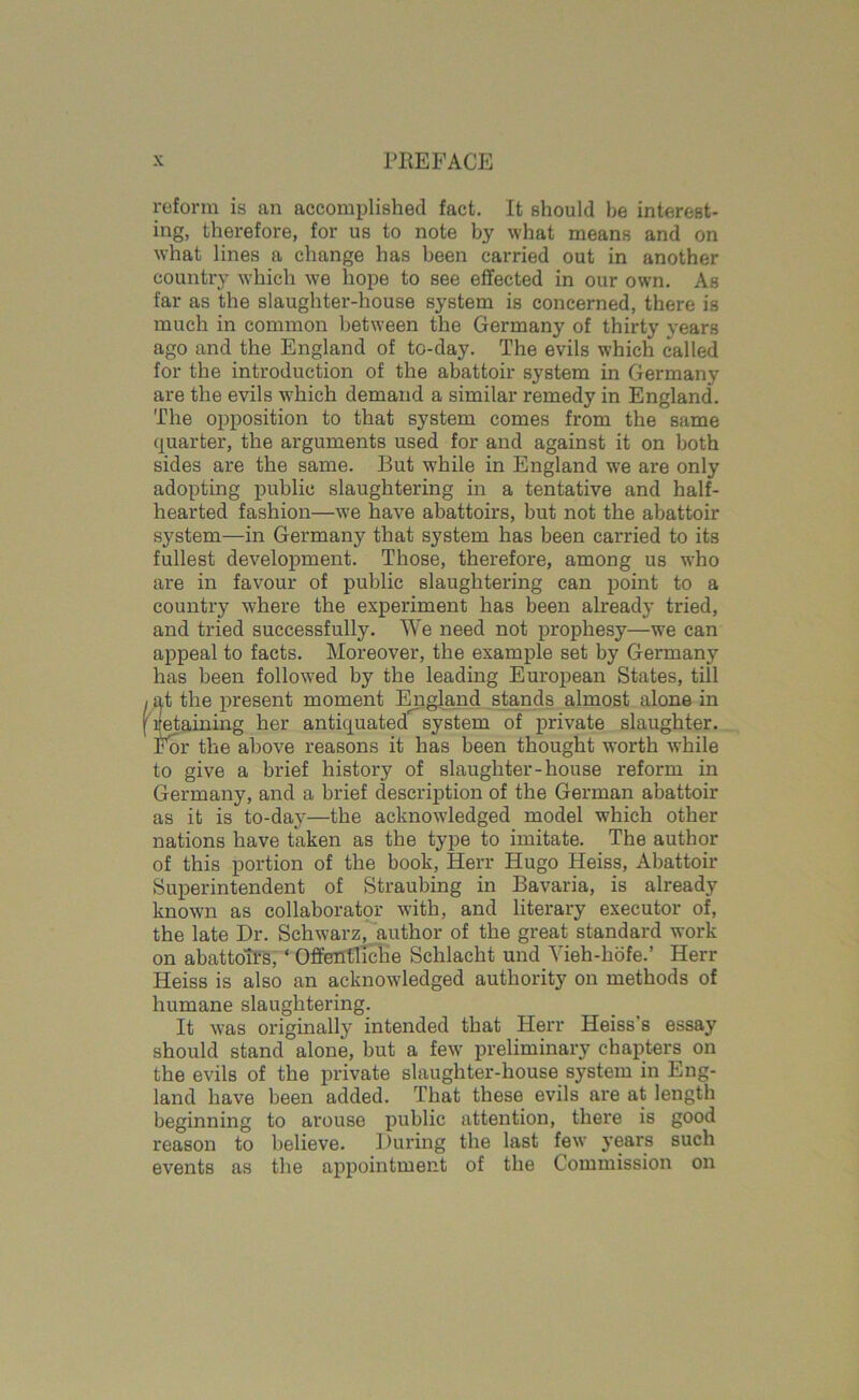 reform is an accomplished fact. It should he interest- ing, therefore, for us to note by what means and on what lines a change has been carried out in another country which we hope to see effected in our own. As far as the slaughter-house system is concerned, there is much in common between the Germany of thirty years ago and the England of to-day. The evils which called for the introduction of the abattoir system in Germany are the evils which demand a similar remedy in England. The opposition to that system comes from the same quarter, the arguments used for and against it on both sides are the same. But while in England we are only adopting public slaughtering in a tentative and half- hearted fashion—we have abattoirs, but not the abattoir system—in Germany that system has been carried to its fullest development. Those, therefore, among us who are in favour of public slaughtering can point to a country where the experiment has been already tried, and tried successfully. We need not prophesy—we can appeal to facts. Moreover, the example set by Germany has been followed by the leading European States, till at the present moment England stands almost alone in retaining her antiquated^ system of private slaughter. For the above reasons it has been thought worth while to give a brief history of slaughter-house reform in Germany, and a brief description of the German abattoir as it is to-day—the acknowledged model which other nations have taken as the type to imitate. The author of this portion of the book, Herr Hugo Heiss, Abattoir Superintendent of Straubing in Bavaria, is already known as collaborator with, and literary executor of, the late Dr. Schwarz, author of the great standard work on abattoirs, ‘ Offentliche Schlacht und Yieh-hofe.’ Herr Heiss is also an acknowledged authority on methods of humane slaughtering. It was originally intended that Herr Heiss's essay should stand alone, but a few preliminary chapters on the evils of the private slaughter-house system in Eng- land have been added. That these evils are at length beginning to arouse public attention, there is good reason to believe. During the last few years such events as the appointment of the Commission on